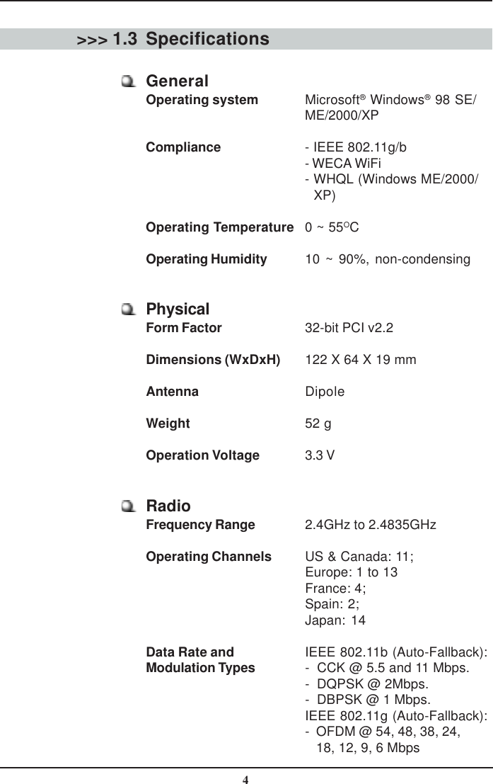 4Specifications&gt;&gt;&gt; 1.3GeneralOperating system Microsoft® Windows® 98 SE/ME/2000/XPCompliance - IEEE 802.11g/b- WECA WiFi- WHQL (Windows ME/2000/   XP)Operating Temperature 0 ~ 55OCOperating Humidity 10 ~ 90%, non-condensingPhysicalForm Factor 32-bit PCI v2.2Dimensions (WxDxH) 122 X 64 X 19 mmAntenna DipoleWeight 52 gOperation Voltage 3.3 VRadioFrequency Range 2.4GHz to 2.4835GHzOperating Channels US &amp; Canada: 11;Europe: 1 to 13France: 4;Spain: 2;Japan: 14Data Rate and IEEE 802.11b (Auto-Fallback):Modulation Types -  CCK @ 5.5 and 11 Mbps.-  DQPSK @ 2Mbps.-  DBPSK @ 1 Mbps.IEEE 802.11g (Auto-Fallback):-  OFDM @ 54, 48, 38, 24,   18, 12, 9, 6 Mbps