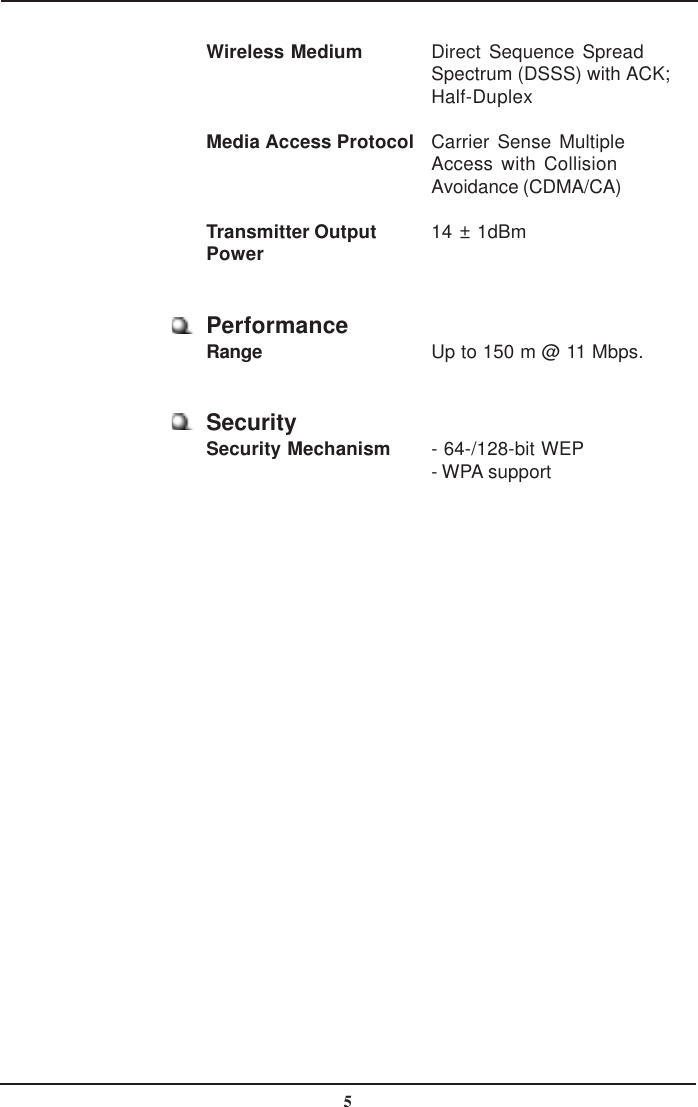 5Wireless Medium Direct Sequence SpreadSpectrum (DSSS) with ACK;Half-DuplexMedia Access Protocol Carrier Sense MultipleAccess with CollisionAvoidance (CDMA/CA)Transmitter Output 14 ± 1dBmPowerPerformanceRange Up to 150 m @ 11 Mbps.SecuritySecurity Mechanism - 64-/128-bit WEP- WPA support