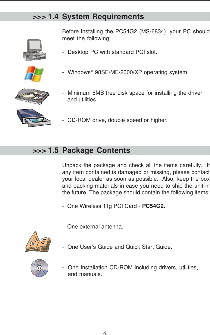 6System RequirementsBefore installing the PC54G2 (MS-6834), your PC shouldmeet the following:-  Desktop PC with standard PCI slot.-  Windows® 98SE/ME/2000/XP operating system.-  Minimum 5MB free disk space for installing the driver   and utilities.-  CD-ROM drive, double speed or higher.&gt;&gt;&gt; 1.4&gt;&gt;&gt; 1.5 Package  ContentsUnpack the package and check all the items carefully.  Ifany item contained is damaged or missing, please contactyour local dealer as soon as possible.  Also, keep the boxand packing materials in case you need to ship the unit inthe future. The package should contain the following items:-  One Wireless 11g PCI Card - PC54G2.-  One external antenna.-  One User’s Guide and Quick Start Guide.-  One Installation CD-ROM including drivers, utilities,   and manuals.