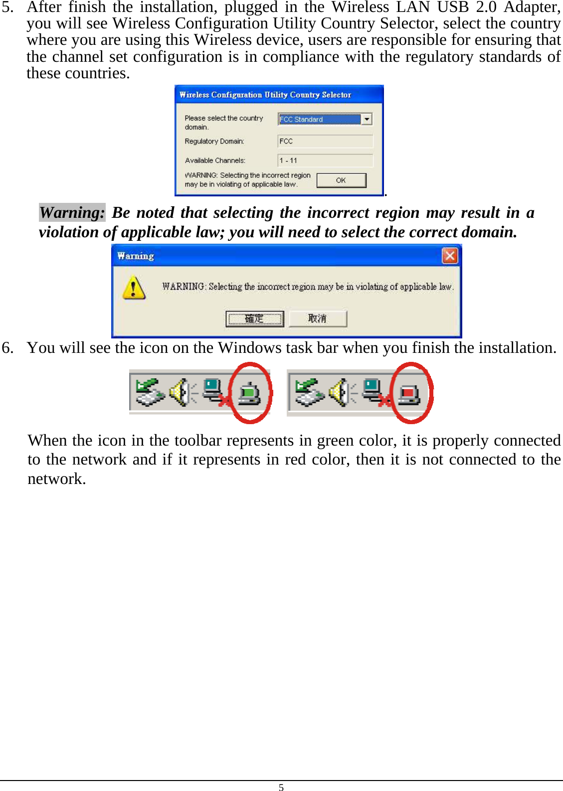 5 5.  After finish the installation, plugged in the Wireless LAN USB 2.0 Adapter, you will see Wireless Configuration Utility Country Selector, select the country where you are using this Wireless device, users are responsible for ensuring that the channel set configuration is in compliance with the regulatory standards of these countries. . Warning: Be noted that selecting the incorrect region may result in a violation of applicable law; you will need to select the correct domain.  6.  You will see the icon on the Windows task bar when you finish the installation.  When the icon in the toolbar represents in green color, it is properly connected to the network and if it represents in red color, then it is not connected to the network. 