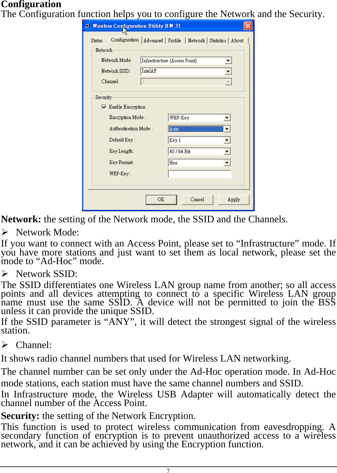 7 Configuration The Configuration function helps you to configure the Network and the Security.  Network: the setting of the Network mode, the SSID and the Channels.  Network Mode:  If you want to connect with an Access Point, please set to “Infrastructure” mode. If you have more stations and just want to set them as local network, please set the mode to “Ad-Hoc” mode.  Network SSID: The SSID differentiates one Wireless LAN group name from another; so all access points and all devices attempting to connect to a specific Wireless LAN group name must use the same SSID. A device will not be permitted to join the BSS unless it can provide the unique SSID. If the SSID parameter is “ANY”, it will detect the strongest signal of the wireless station.  Channel: It shows radio channel numbers that used for Wireless LAN networking.  The channel number can be set only under the Ad-Hoc operation mode. In Ad-Hoc mode stations, each station must have the same channel numbers and SSID.  In Infrastructure mode, the Wireless USB Adapter will automatically detect the channel number of the Access Point. Security: the setting of the Network Encryption. This function is used to protect wireless communication from eavesdropping. A secondary function of encryption is to prevent unauthorized access to a wireless network, and it can be achieved by using the Encryption function. 