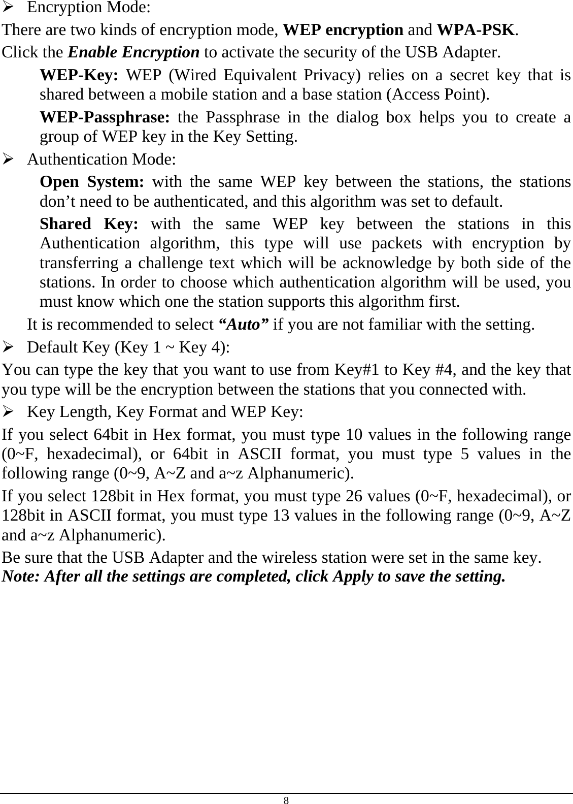 8  Encryption Mode:  There are two kinds of encryption mode, WEP encryption and WPA-PSK. Click the Enable Encryption to activate the security of the USB Adapter. WEP-Key:  WEP (Wired Equivalent Privacy) relies on a secret key that is shared between a mobile station and a base station (Access Point). WEP-Passphrase: the Passphrase in the dialog box helps you to create a group of WEP key in the Key Setting.  Authentication Mode:  Open System: with the same WEP key between the stations, the stations don’t need to be authenticated, and this algorithm was set to default. Shared Key: with the same WEP key between the stations in this Authentication algorithm, this type will use packets with encryption by transferring a challenge text which will be acknowledge by both side of the stations. In order to choose which authentication algorithm will be used, you must know which one the station supports this algorithm first. It is recommended to select “Auto” if you are not familiar with the setting.  Default Key (Key 1 ~ Key 4):  You can type the key that you want to use from Key#1 to Key #4, and the key that you type will be the encryption between the stations that you connected with.   Key Length, Key Format and WEP Key: If you select 64bit in Hex format, you must type 10 values in the following range (0~F, hexadecimal), or 64bit in ASCII format, you must type 5 values in the following range (0~9, A~Z and a~z Alphanumeric).  If you select 128bit in Hex format, you must type 26 values (0~F, hexadecimal), or 128bit in ASCII format, you must type 13 values in the following range (0~9, A~Z and a~z Alphanumeric). Be sure that the USB Adapter and the wireless station were set in the same key. Note: After all the settings are completed, click Apply to save the setting. 