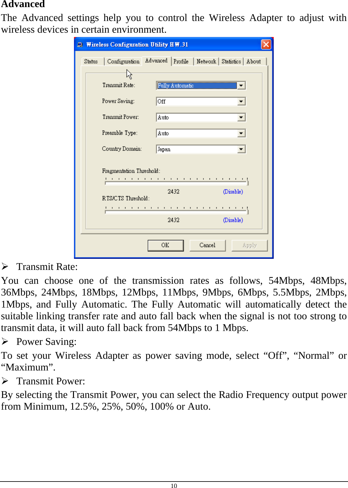 10 Advanced The Advanced settings help you to control the Wireless Adapter to adjust with wireless devices in certain environment.   Transmit Rate: You can choose one of the transmission rates as follows, 54Mbps, 48Mbps, 36Mbps, 24Mbps, 18Mbps, 12Mbps, 11Mbps, 9Mbps, 6Mbps, 5.5Mbps, 2Mbps, 1Mbps, and Fully Automatic. The Fully Automatic will automatically detect the suitable linking transfer rate and auto fall back when the signal is not too strong to transmit data, it will auto fall back from 54Mbps to 1 Mbps.  Power Saving: To set your Wireless Adapter as power saving mode, select “Off”, “Normal” or “Maximum”.  Transmit Power: By selecting the Transmit Power, you can select the Radio Frequency output power from Minimum, 12.5%, 25%, 50%, 100% or Auto. 