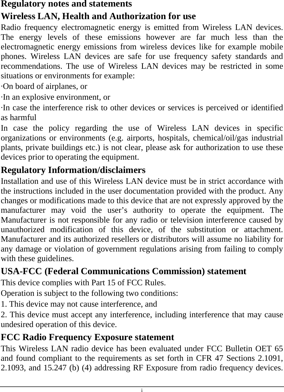 i Regulatory notes and statements Wireless LAN, Health and Authorization for use Radio frequency electromagnetic energy is emitted from Wireless LAN devices. The energy levels of these emissions however are far much less than the electromagnetic energy emissions from wireless devices like for example mobile phones. Wireless LAN devices are safe for use frequency safety standards and recommendations. The use of Wireless LAN devices may be restricted in some situations or environments for example: ·On board of airplanes, or ·In an explosive environment, or ·In case the interference risk to other devices or services is perceived or identified as harmful In case the policy regarding the use of Wireless LAN devices in specific organizations or environments (e.g. airports, hospitals, chemical/oil/gas industrial plants, private buildings etc.) is not clear, please ask for authorization to use these devices prior to operating the equipment. Regulatory Information/disclaimers Installation and use of this Wireless LAN device must be in strict accordance with the instructions included in the user documentation provided with the product. Any changes or modifications made to this device that are not expressly approved by the manufacturer may void the user’s authority to operate the equipment. The Manufacturer is not responsible for any radio or television interference caused by unauthorized modification of this device, of the substitution or attachment. Manufacturer and its authorized resellers or distributors will assume no liability for any damage or violation of government regulations arising from failing to comply with these guidelines. USA-FCC (Federal Communications Commission) statement This device complies with Part 15 of FCC Rules. Operation is subject to the following two conditions: 1. This device may not cause interference, and 2. This device must accept any interference, including interference that may cause undesired operation of this device. FCC Radio Frequency Exposure statement This Wireless LAN radio device has been evaluated under FCC Bulletin OET 65 and found compliant to the requirements as set forth in CFR 47 Sections 2.1091, 2.1093, and 15.247 (b) (4) addressing RF Exposure from radio frequency devices. 