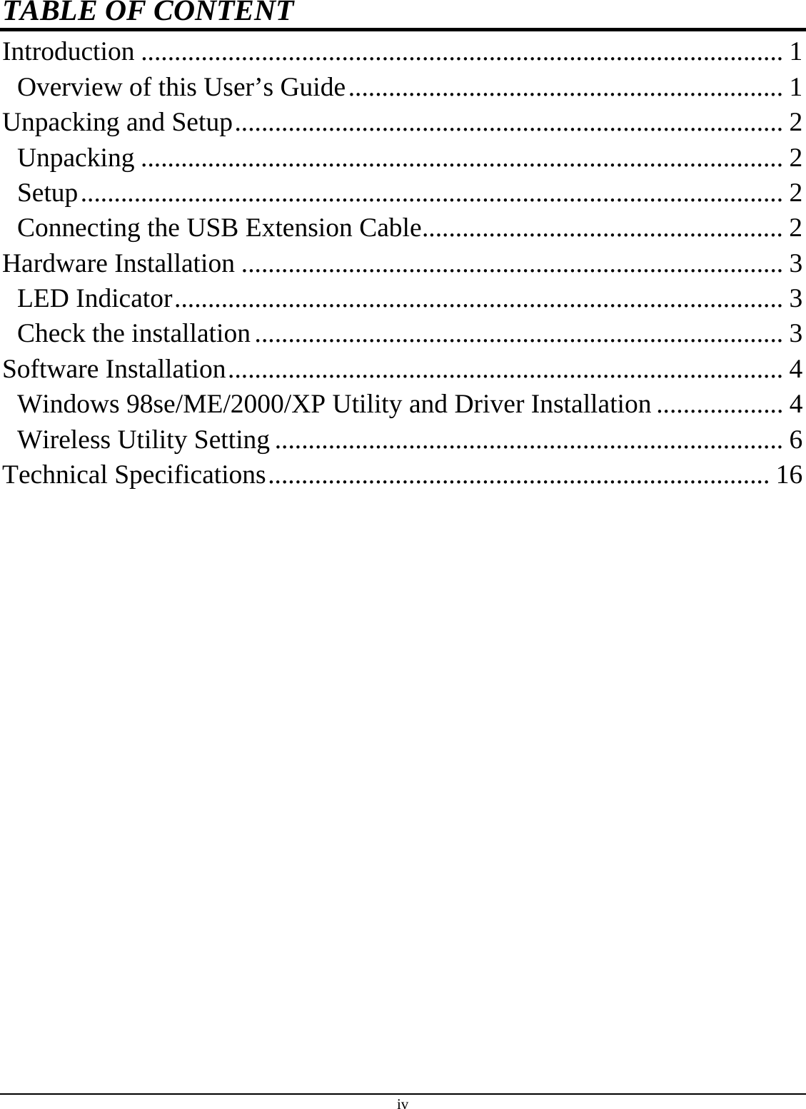 iv TABLE OF CONTENT Introduction ................................................................................................ 1 Overview of this User’s Guide................................................................. 1 Unpacking and Setup.................................................................................. 2 Unpacking ................................................................................................ 2 Setup......................................................................................................... 2 Connecting the USB Extension Cable...................................................... 2 Hardware Installation ................................................................................. 3 LED Indicator........................................................................................... 3 Check the installation............................................................................... 3 Software Installation................................................................................... 4 Windows 98se/ME/2000/XP Utility and Driver Installation ................... 4 Wireless Utility Setting ............................................................................ 6 Technical Specifications........................................................................... 16  