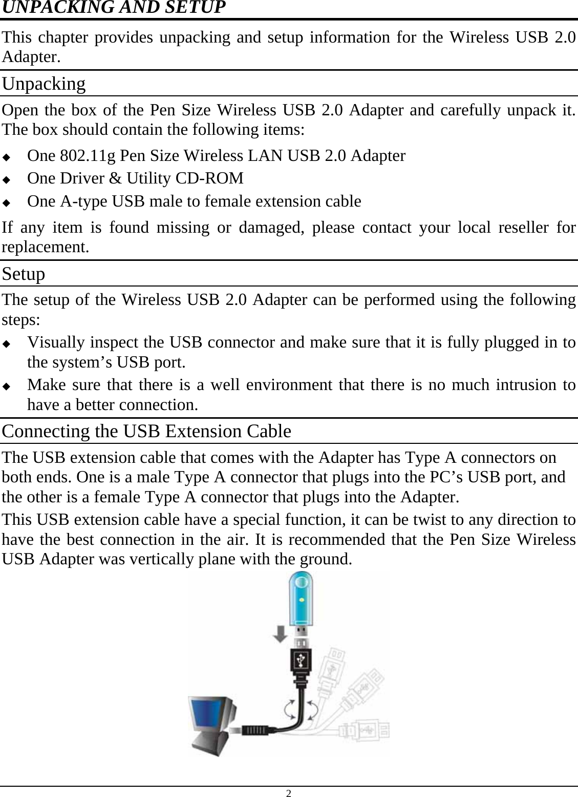 2 UNPACKING AND SETUP This chapter provides unpacking and setup information for the Wireless USB 2.0 Adapter. Unpacking Open the box of the Pen Size Wireless USB 2.0 Adapter and carefully unpack it. The box should contain the following items:   One 802.11g Pen Size Wireless LAN USB 2.0 Adapter   One Driver &amp; Utility CD-ROM   One A-type USB male to female extension cable If any item is found missing or damaged, please contact your local reseller for replacement. Setup The setup of the Wireless USB 2.0 Adapter can be performed using the following steps:   Visually inspect the USB connector and make sure that it is fully plugged in to the system’s USB port.   Make sure that there is a well environment that there is no much intrusion to have a better connection. Connecting the USB Extension Cable The USB extension cable that comes with the Adapter has Type A connectors on both ends. One is a male Type A connector that plugs into the PC’s USB port, and the other is a female Type A connector that plugs into the Adapter. This USB extension cable have a special function, it can be twist to any direction to have the best connection in the air. It is recommended that the Pen Size Wireless USB Adapter was vertically plane with the ground.  