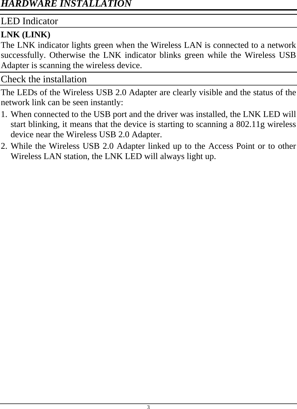 3 HARDWARE INSTALLATION LED Indicator LNK (LINK) The LNK indicator lights green when the Wireless LAN is connected to a network successfully. Otherwise the LNK indicator blinks green while the Wireless USB Adapter is scanning the wireless device. Check the installation The LEDs of the Wireless USB 2.0 Adapter are clearly visible and the status of the network link can be seen instantly: 1. When connected to the USB port and the driver was installed, the LNK LED will start blinking, it means that the device is starting to scanning a 802.11g wireless device near the Wireless USB 2.0 Adapter. 2. While the Wireless USB 2.0 Adapter linked up to the Access Point or to other Wireless LAN station, the LNK LED will always light up.  