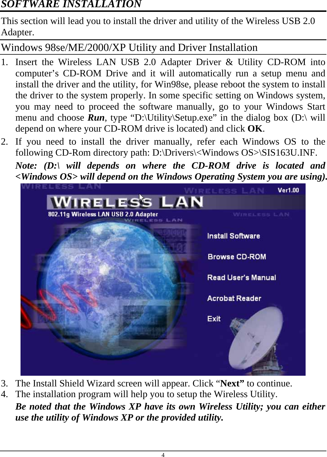 4 SOFTWARE INSTALLATION This section will lead you to install the driver and utility of the Wireless USB 2.0 Adapter. Windows 98se/ME/2000/XP Utility and Driver Installation 1.  Insert the Wireless LAN USB 2.0 Adapter Driver &amp; Utility CD-ROM into computer’s CD-ROM Drive and it will automatically run a setup menu and install the driver and the utility, for Win98se, please reboot the system to install the driver to the system properly. In some specific setting on Windows system, you may need to proceed the software manually, go to your Windows Start menu and choose Run, type “D:\Utility\Setup.exe” in the dialog box (D:\ will depend on where your CD-ROM drive is located) and click OK. 2.  If you need to install the driver manually, refer each Windows OS to the following CD-Rom directory path: D:\Drivers\&lt;Windows OS&gt;\SIS163U.INF. Note: (D:\ will depends on where the CD-ROM drive is located and  &lt;Windows OS&gt; will depend on the Windows Operating System you are using).  3.  The Install Shield Wizard screen will appear. Click “Next” to continue.  4.  The installation program will help you to setup the Wireless Utility. Be noted that the Windows XP have its own Wireless Utility; you can either use the utility of Windows XP or the provided utility. 