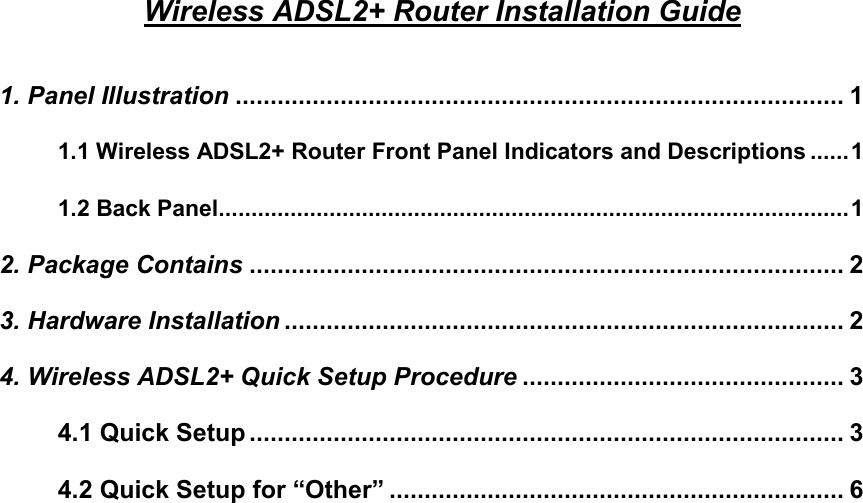 Wireless ADSL2+ Router Installation Guide  1. Panel Illustration ....................................................................................... 1 1.1 Wireless ADSL2+ Router Front Panel Indicators and Descriptions ......1 1.2 Back Panel.................................................................................................1 2. Package Contains ..................................................................................... 2 3. Hardware Installation ................................................................................ 2 4. Wireless ADSL2+ Quick Setup Procedure .............................................. 3 4.1 Quick Setup..................................................................................... 3 4.2 Quick Setup for “Other” ................................................................. 6                         