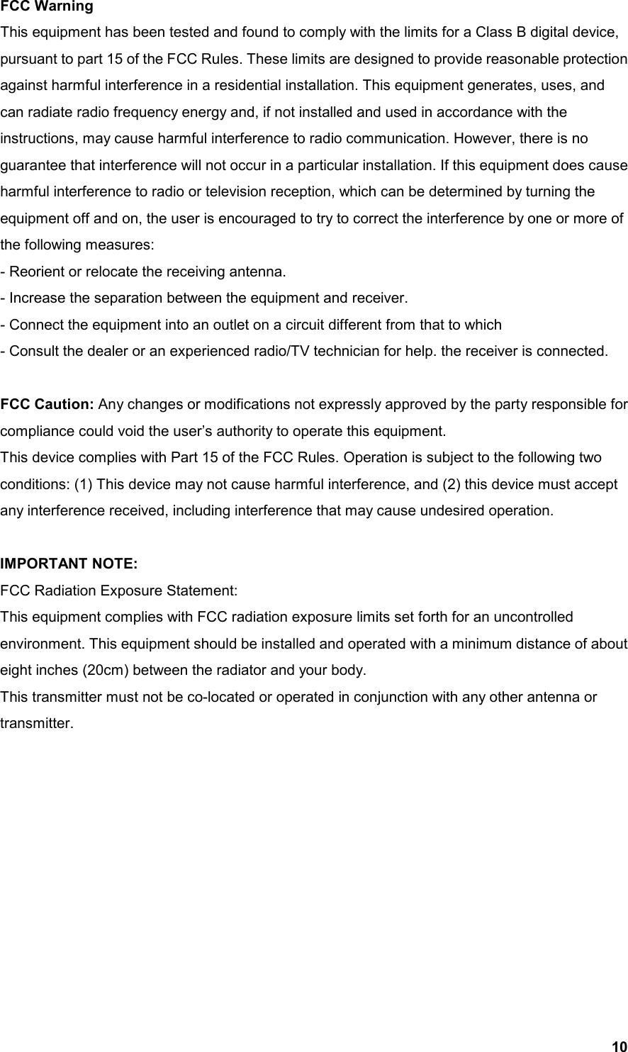  10 FCC Warning This equipment has been tested and found to comply with the limits for a Class B digital device, pursuant to part 15 of the FCC Rules. These limits are designed to provide reasonable protection against harmful interference in a residential installation. This equipment generates, uses, and can radiate radio frequency energy and, if not installed and used in accordance with the instructions, may cause harmful interference to radio communication. However, there is no guarantee that interference will not occur in a particular installation. If this equipment does cause harmful interference to radio or television reception, which can be determined by turning the equipment off and on, the user is encouraged to try to correct the interference by one or more of the following measures: - Reorient or relocate the receiving antenna. - Increase the separation between the equipment and receiver. - Connect the equipment into an outlet on a circuit different from that to which - Consult the dealer or an experienced radio/TV technician for help. the receiver is connected.  FCC Caution: Any changes or modifications not expressly approved by the party responsible for compliance could void the user’s authority to operate this equipment.   This device complies with Part 15 of the FCC Rules. Operation is subject to the following two conditions: (1) This device may not cause harmful interference, and (2) this device must accept any interference received, including interference that may cause undesired operation.  IMPORTANT NOTE: FCC Radiation Exposure Statement: This equipment complies with FCC radiation exposure limits set forth for an uncontrolled environment. This equipment should be installed and operated with a minimum distance of about eight inches (20cm) between the radiator and your body.   This transmitter must not be co-located or operated in conjunction with any other antenna or transmitter. 