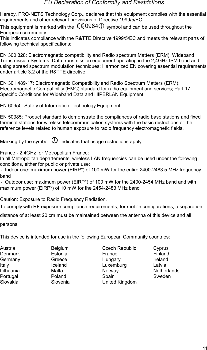  11 EU Declaration of Conformity and Restrictions  Hereby, PRO-NETS Technology Corp., declares that this equipment complies with the essential requirements and other relevant provisions of Directive 1999/5/EC. This equipment is marked with the    symbol and can be used throughout the European community. This indicates compliance with the R&amp;TTE Directive 1999/5/EC and meets the relevant parts of following technical specifications:  EN 300 328: Electromagnetic compatibility and Radio spectrum Matters (ERM); Wideband Transmission Systems; Data transmission equipment operating in the 2,4GHz ISM band and using spread spectrum modulation techniques; Harmonized EN covering essential requirements under article 3.2 of the R&amp;TTE directive.  EN 301 489-17: Electromagnetic Compatibility and Radio Spectrum Matters (ERM); Electromagnetic Compatibility (EMC) standard for radio equipment and services; Part 17 Specific Conditions for Wideband Data and HIPERLAN Equipment.  EN 60950: Safety of Information Technology Equipment.  EN 50385: Product standard to demonstrate the compliances of radio base stations and fixed terminal stations for wireless telecommunication systems with the basic restrictions or the reference levels related to human exposure to radio frequency electromagnetic fields.    Marking by the symbol    indicates that usage restrictions apply.  France - 2.4GHz for Metropolitan France: In all Metropolitan départements, wireless LAN frequencies can be used under the following conditions, either for public or private use: ·  Indoor use: maximum power (EIRP*) of 100 mW for the entire 2400-2483.5 MHz frequency band ·  Outdoor use: maximum power (EIRP*) of 100 mW for the 2400-2454 MHz band and with maximum power (EIRP*) of 10 mW for the 2454-2483 MHz band  Caution: Exposure to Radio Frequency Radiation. To comply with RF exposure compliance requirements, for mobile configurations, a separation distance of at least 20 cm must be maintained between the antenna of this device and all persons.  This device is intended for use in the following European Community countries:  Austria  Belgium  Czech Republic  Cyprus Denmark  Estonia  France  Finland Germany  Greece  Hungary  Ireland Italy  Iceland  Luxemburg  Latvia Lithuania  Malta  Norway  Netherlands Portugal  Poland  Spain  Sweden Slovakia  Slovenia  United Kingdom    