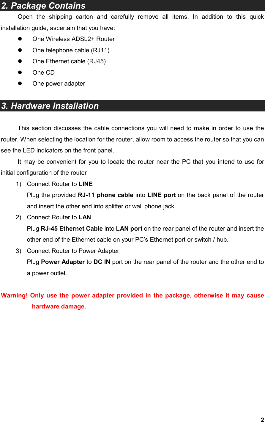  2  2. Package Contains Open  the  shipping  carton  and  carefully  remove  all  items.  In  addition  to  this  quick installation guide, ascertain that you have:   One Wireless ADSL2+ Router   One telephone cable (RJ11)   One Ethernet cable (RJ45)   One CD   One power adapter  3. Hardware Installation  This  section discusses the  cable  connections  you  will need  to make  in order  to use the router. When selecting the location for the router, allow room to access the router so that you can see the LED indicators on the front panel. It may be convenient for  you to locate the router near the PC that  you intend to  use for initial configuration of the router 1)  Connect Router to LINE Plug the provided RJ-11 phone cable into LINE port on the back panel of the router and insert the other end into splitter or wall phone jack. 2)  Connect Router to LAN Plug RJ-45 Ethernet Cable into LAN port on the rear panel of the router and insert the other end of the Ethernet cable on your PC’s Ethernet port or switch / hub. 3)  Connect Router to Power Adapter Plug Power Adapter to DC IN port on the rear panel of the router and the other end to a power outlet.  Warning! Only  use  the  power  adapter provided  in  the  package,  otherwise  it  may cause hardware damage.          