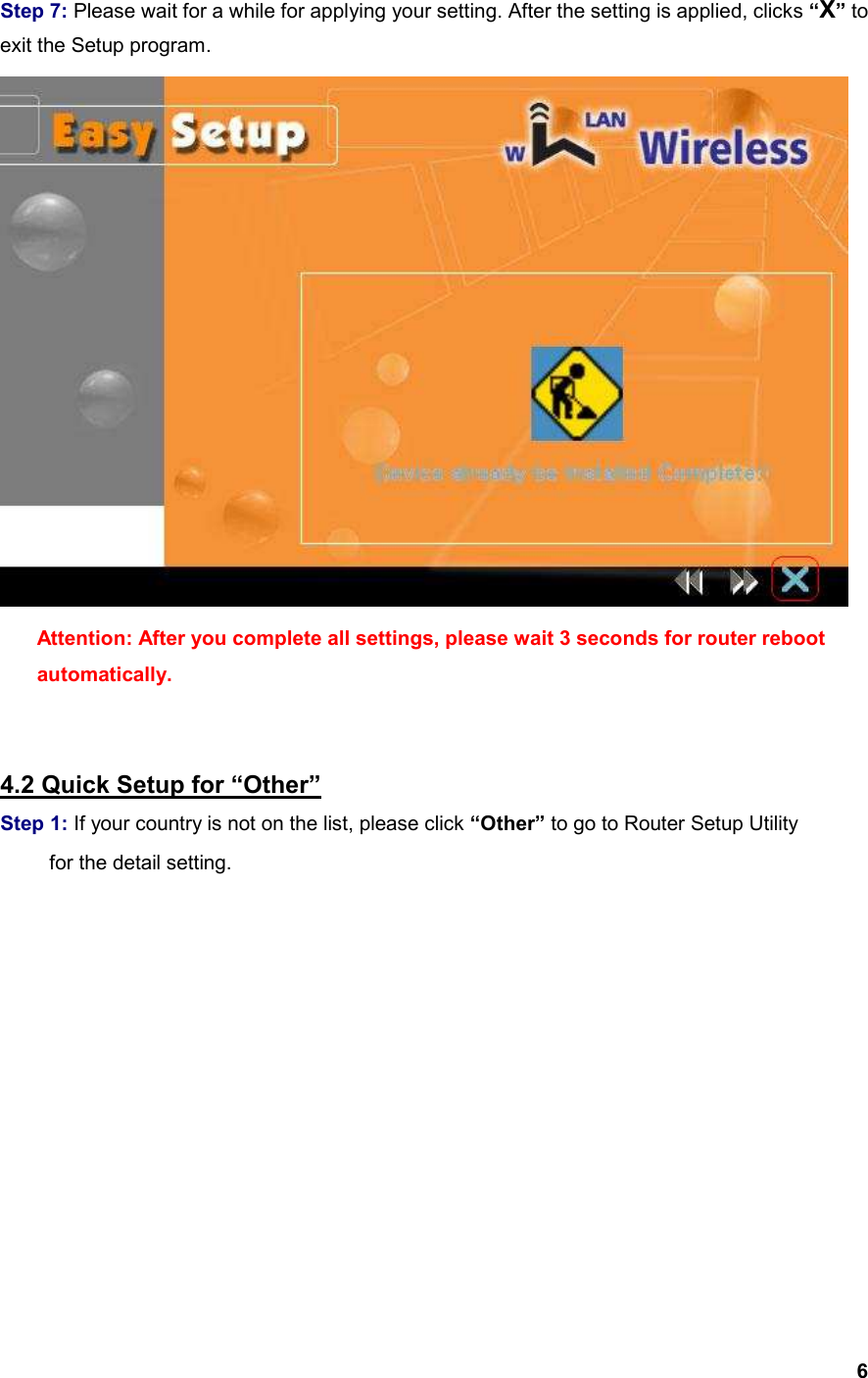  6  Step 7: Please wait for a while for applying your setting. After the setting is applied, clicks “X” to exit the Setup program.  Attention: After you complete all settings, please wait 3 seconds for router reboot automatically.   4.2 Quick Setup for “Other” Step 1: If your country is not on the list, please click “Other” to go to Router Setup Utility     for the detail setting. 