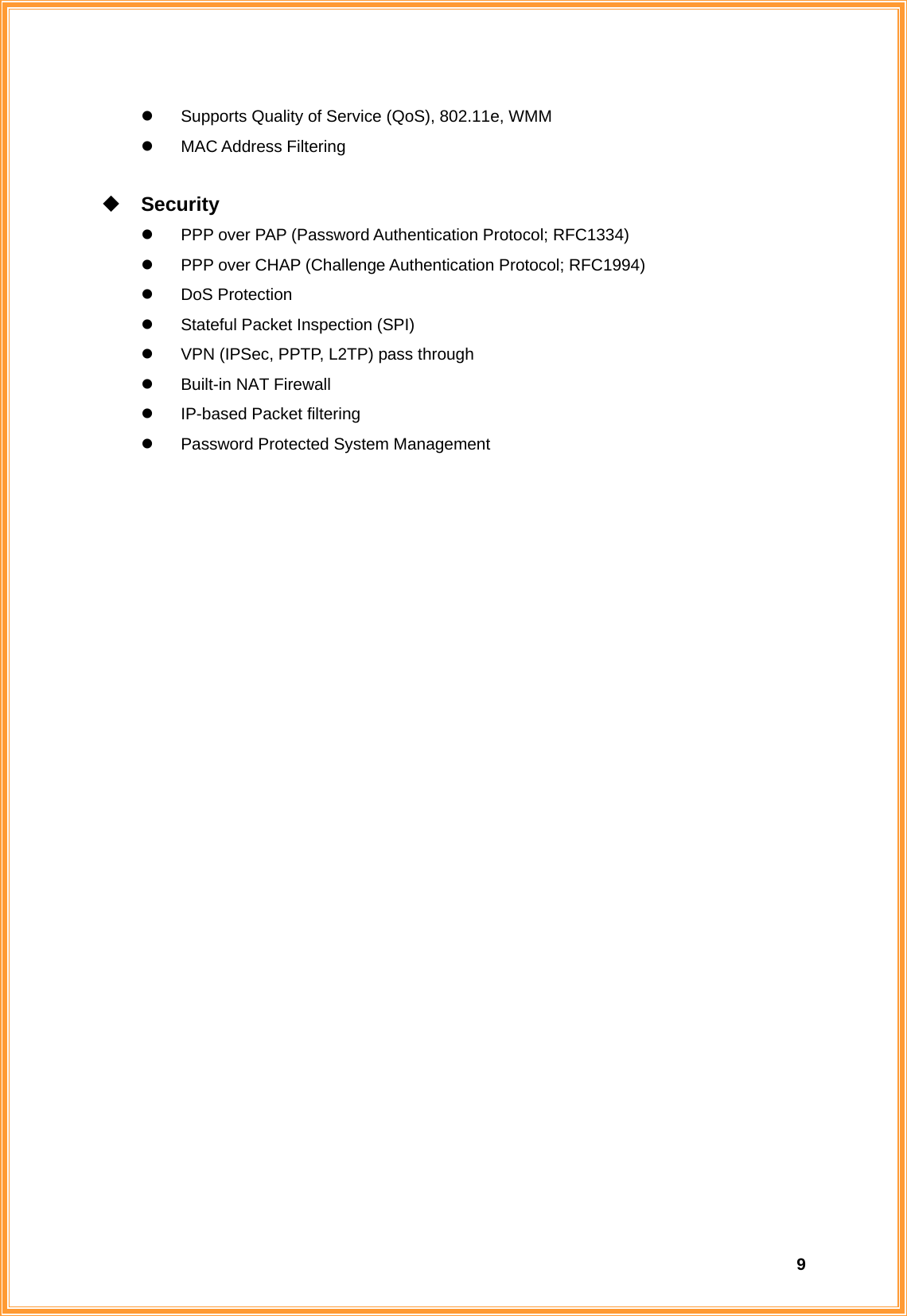  9z  Supports Quality of Service (QoS), 802.11e, WMM z MAC Address Filtering   Security z  PPP over PAP (Password Authentication Protocol; RFC1334) z  PPP over CHAP (Challenge Authentication Protocol; RFC1994) z DoS Protection z  Stateful Packet Inspection (SPI) z  VPN (IPSec, PPTP, L2TP) pass through z Built-in NAT Firewall z  IP-based Packet filtering z  Password Protected System Management                          