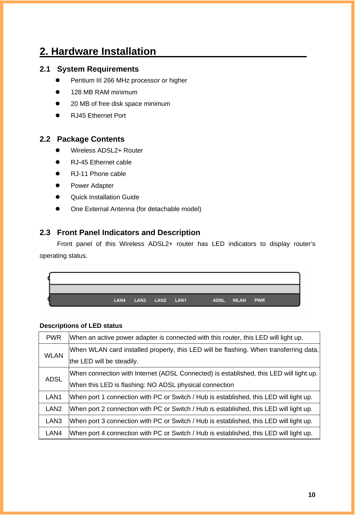  102. Hardware Installation                              2.1 System Requirements z  Pentium III 266 MHz processor or higher z  128 MB RAM minimum z  20 MB of free disk space minimum z  RJ45 Ethernet Port  2.2 Package Contents z  Wireless ADSL2+ Router z  RJ-45 Ethernet cable z RJ-11 Phone cable z Power Adapter z  Quick Installation Guide z  One External Antenna (for detachable model)  2.3  Front Panel Indicators and Description Front panel of this Wireless ADSL2+ router has LED indicators to display router’s operating status.  Descriptions of LED status PWR  When an active power adapter is connected with this router, this LED will light up. WLAN  When WLAN card installed properly, this LED will be flashing. When transferring data, the LED will be steadily. ADSL  When connection with Internet (ADSL Connected) is established, this LED will light up.When this LED is flashing: NO ADSL physical connection LAN1  When port 1 connection with PC or Switch / Hub is established, this LED will light up. LAN2  When port 2 connection with PC or Switch / Hub is established, this LED will light up. LAN3  When port 3 connection with PC or Switch / Hub is established, this LED will light up. LAN4  When port 4 connection with PC or Switch / Hub is established, this LED will light up.    
