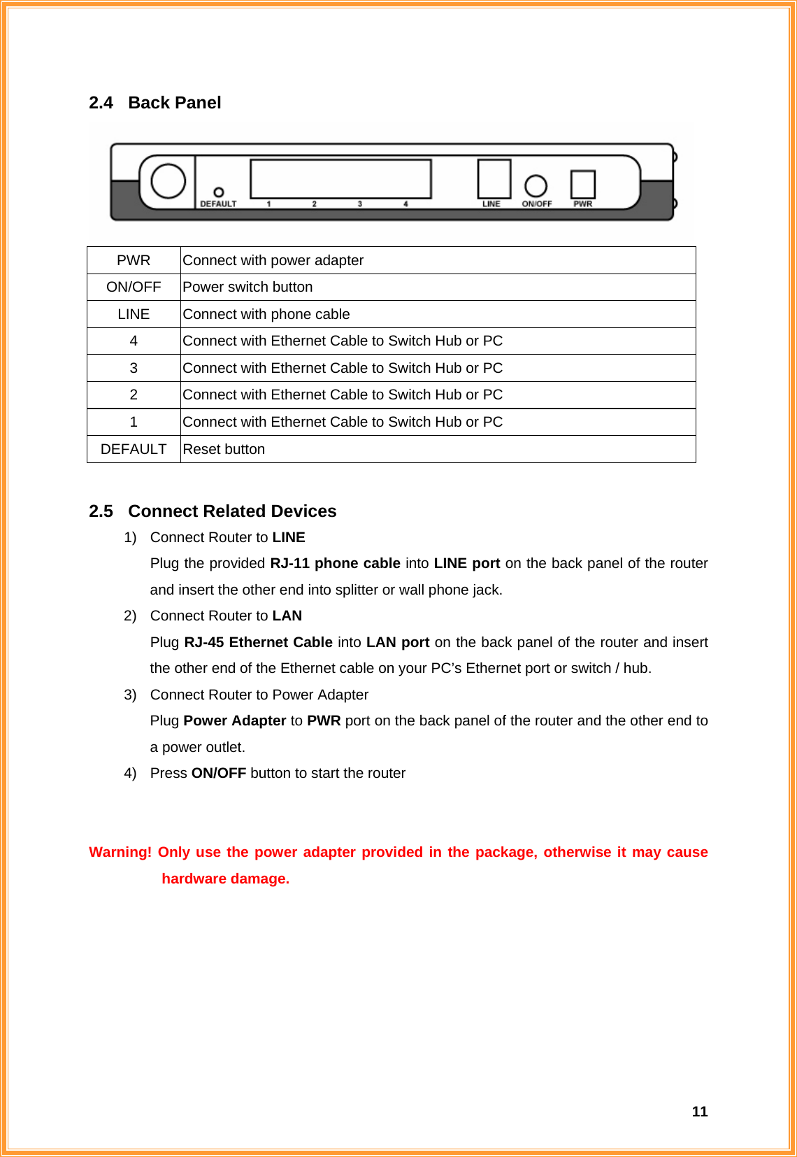  112.4 Back Panel  PWR  Connect with power adapter ON/OFF  Power switch button LINE  Connect with phone cable 4  Connect with Ethernet Cable to Switch Hub or PC 3  Connect with Ethernet Cable to Switch Hub or PC 2  Connect with Ethernet Cable to Switch Hub or PC 1  Connect with Ethernet Cable to Switch Hub or PC DEFAULT Reset button  2.5  Connect Related Devices 1)  Connect Router to LINE Plug the provided RJ-11 phone cable into LINE port on the back panel of the router and insert the other end into splitter or wall phone jack. 2)  Connect Router to LAN Plug RJ-45 Ethernet Cable into LAN port on the back panel of the router and insert the other end of the Ethernet cable on your PC’s Ethernet port or switch / hub. 3)  Connect Router to Power Adapter Plug Power Adapter to PWR port on the back panel of the router and the other end to a power outlet. 4) Press ON/OFF button to start the router   Warning! Only use the power adapter provided in the package, otherwise it may cause hardware damage.       