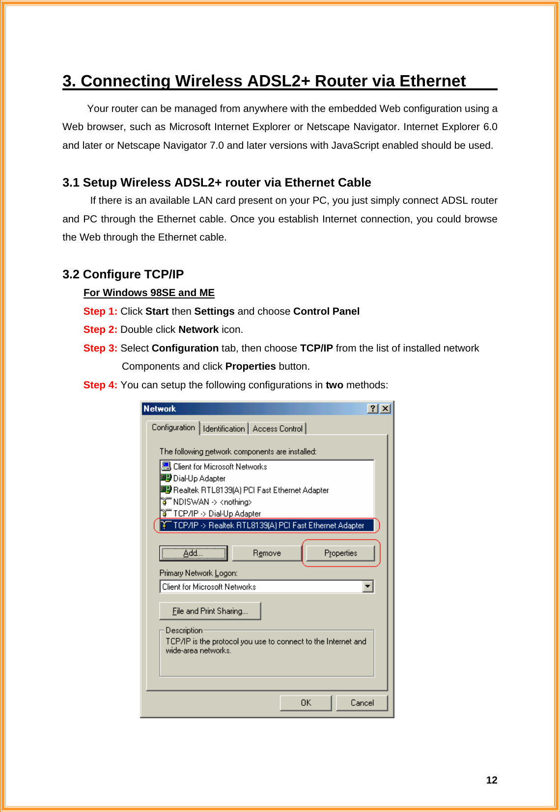  123. Connecting Wireless ADSL2+ Router via Ethernet                       Your router can be managed from anywhere with the embedded Web configuration using a Web browser, such as Microsoft Internet Explorer or Netscape Navigator. Internet Explorer 6.0 and later or Netscape Navigator 7.0 and later versions with JavaScript enabled should be used.  3.1 Setup Wireless ADSL2+ router via Ethernet Cable If there is an available LAN card present on your PC, you just simply connect ADSL router and PC through the Ethernet cable. Once you establish Internet connection, you could browse the Web through the Ethernet cable.  3.2 Configure TCP/IP For Windows 98SE and ME Step 1: Click Start then Settings and choose Control Panel Step 2: Double click Network icon. Step 3: Select Configuration tab, then choose TCP/IP from the list of installed network        Components and click Properties button. Step 4: You can setup the following configurations in two methods:   