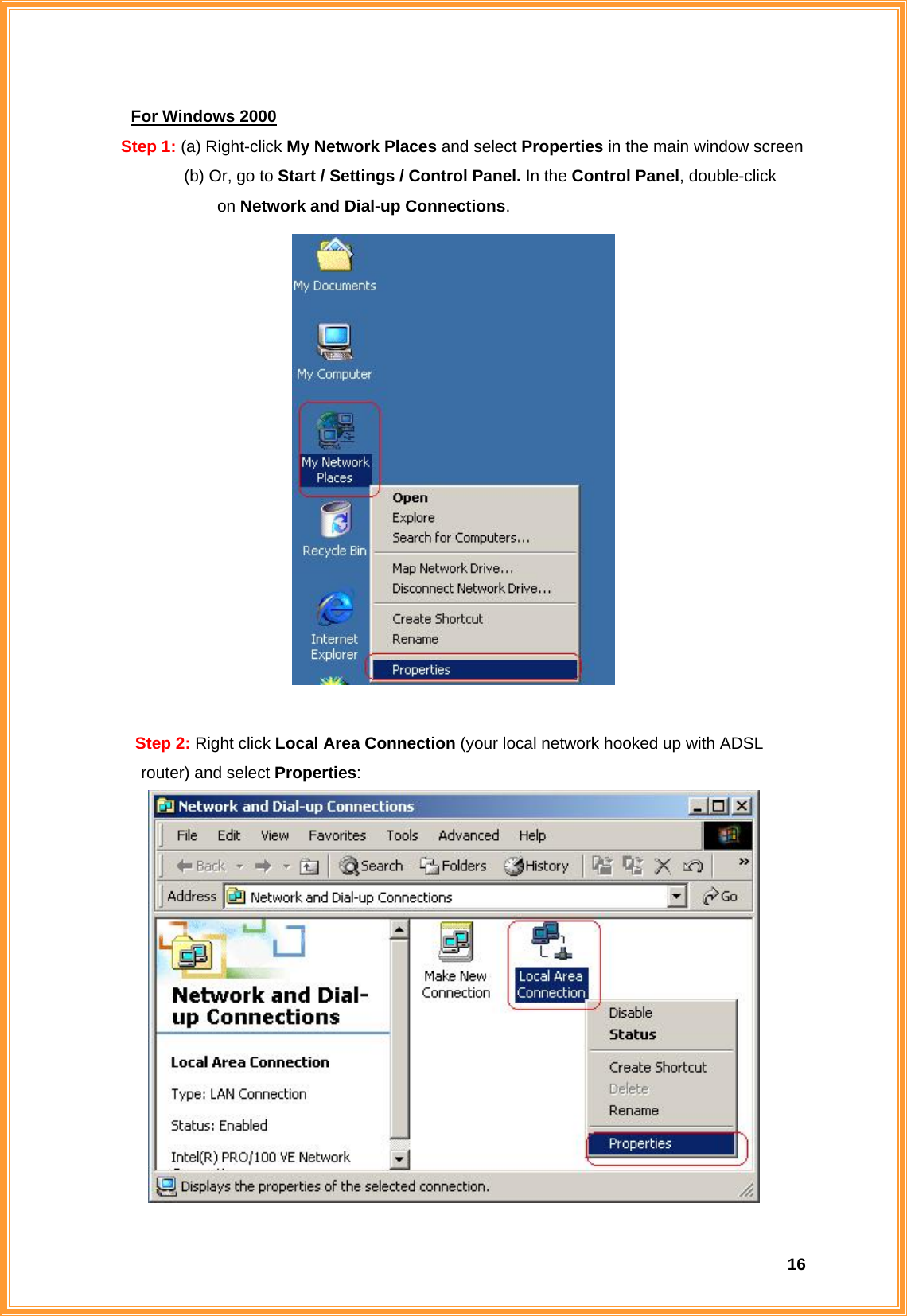  16For Windows 2000 Step 1: (a) Right-click My Network Places and select Properties in the main window screen   (b) Or, go to Start / Settings / Control Panel. In the Control Panel, double-click      on Network and Dial-up Connections.   Step 2: Right click Local Area Connection (your local network hooked up with ADSL      router) and select Properties:  