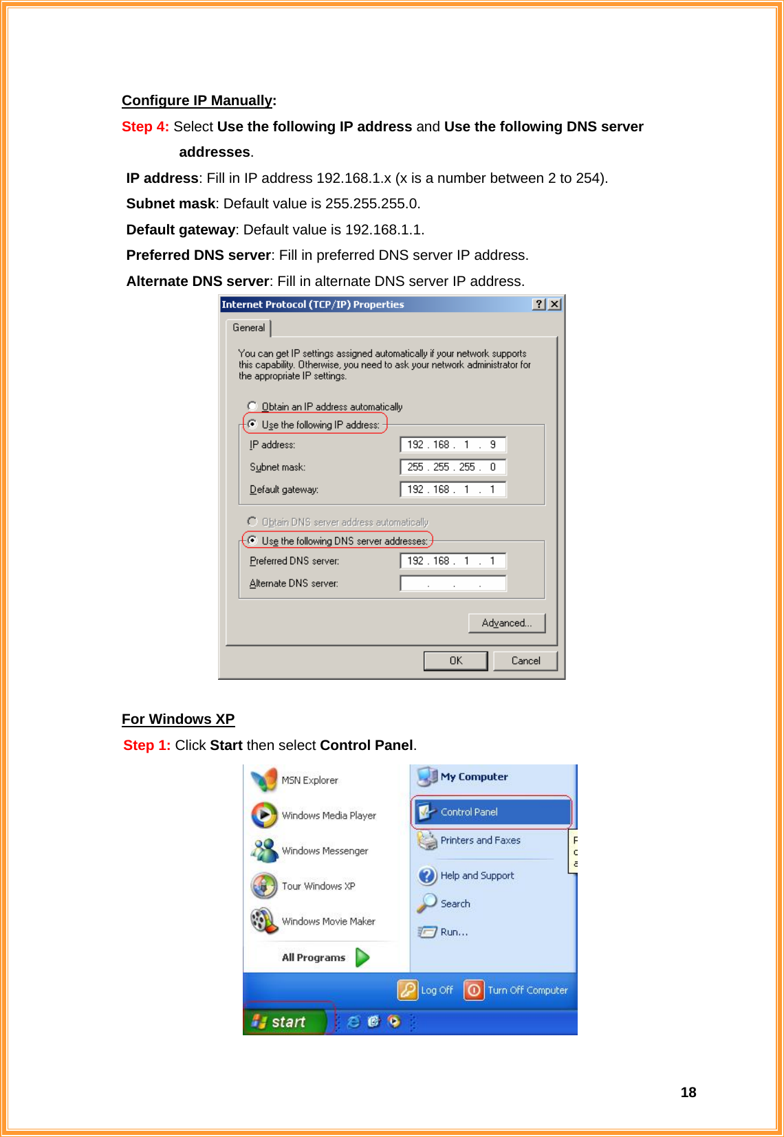  18Configure IP Manually: Step 4: Select Use the following IP address and Use the following DNS server            addresses.       IP address: Fill in IP address 192.168.1.x (x is a number between 2 to 254). Subnet mask: Default value is 255.255.255.0. Default gateway: Default value is 192.168.1.1. Preferred DNS server: Fill in preferred DNS server IP address. Alternate DNS server: Fill in alternate DNS server IP address.   For Windows XP Step 1: Click Start then select Control Panel.  