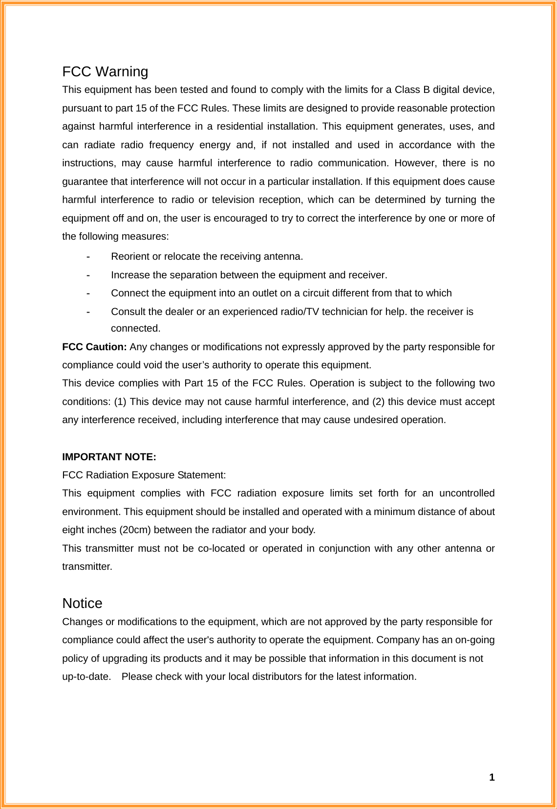  1FCC Warning   This equipment has been tested and found to comply with the limits for a Class B digital device, pursuant to part 15 of the FCC Rules. These limits are designed to provide reasonable protection against harmful interference in a residential installation. This equipment generates, uses, and can radiate radio frequency energy and, if not installed and used in accordance with the instructions, may cause harmful interference to radio communication. However, there is no guarantee that interference will not occur in a particular installation. If this equipment does cause harmful interference to radio or television reception, which can be determined by turning the equipment off and on, the user is encouraged to try to correct the interference by one or more of the following measures: -  Reorient or relocate the receiving antenna. -  Increase the separation between the equipment and receiver. -  Connect the equipment into an outlet on a circuit different from that to which -  Consult the dealer or an experienced radio/TV technician for help. the receiver is connected. FCC Caution: Any changes or modifications not expressly approved by the party responsible for compliance could void the user’s authority to operate this equipment. This device complies with Part 15 of the FCC Rules. Operation is subject to the following two conditions: (1) This device may not cause harmful interference, and (2) this device must accept any interference received, including interference that may cause undesired operation.  IMPORTANT NOTE: FCC Radiation Exposure Statement: This equipment complies with FCC radiation exposure limits set forth for an uncontrolled environment. This equipment should be installed and operated with a minimum distance of about eight inches (20cm) between the radiator and your body.   This transmitter must not be co-located or operated in conjunction with any other antenna or transmitter.  Notice Changes or modifications to the equipment, which are not approved by the party responsible for compliance could affect the user&apos;s authority to operate the equipment. Company has an on-going policy of upgrading its products and it may be possible that information in this document is not up-to-date.    Please check with your local distributors for the latest information.   