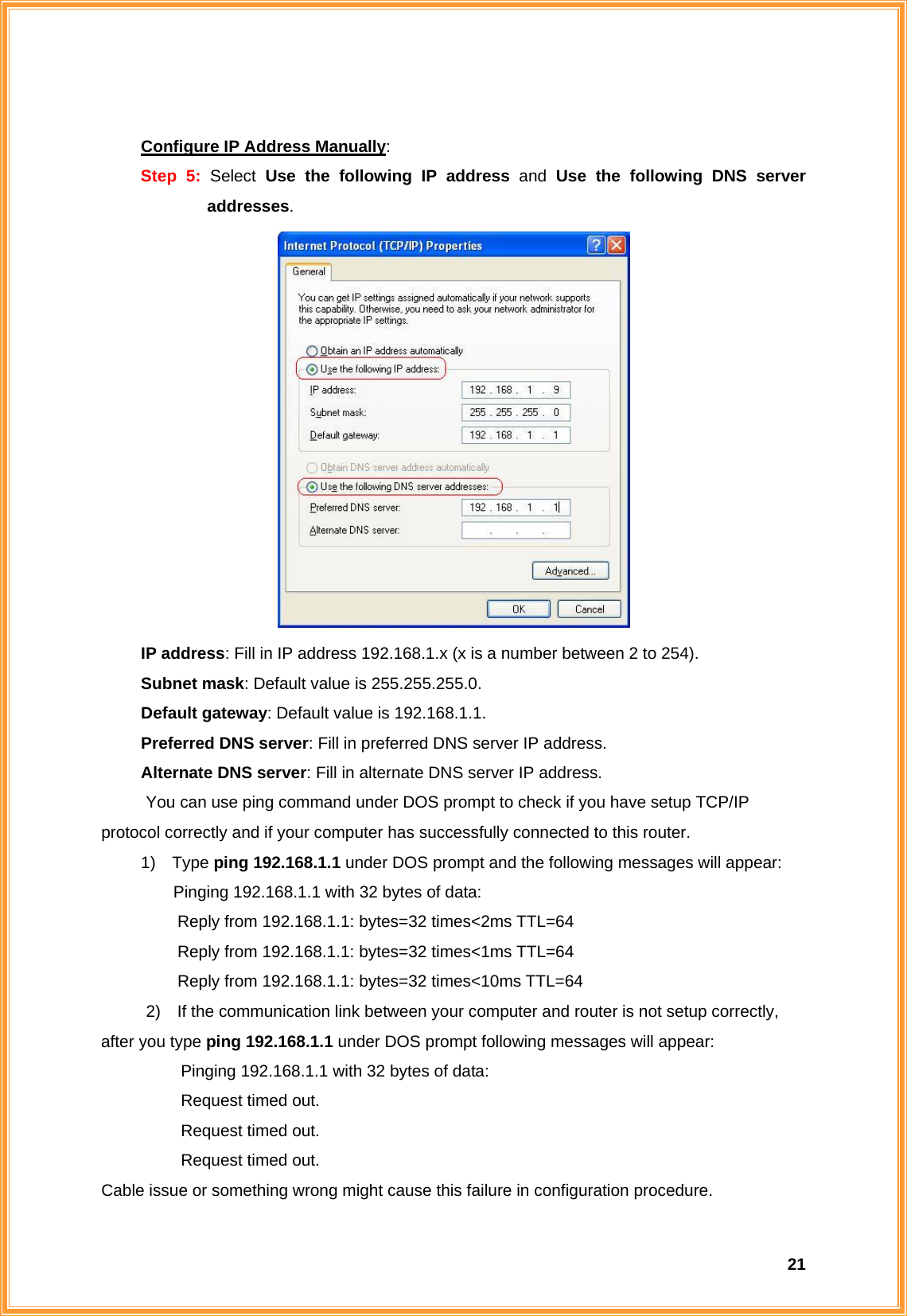  21 Configure IP Address Manually: Step 5: Select  Use the following IP address and Use the following DNS server addresses.       IP address: Fill in IP address 192.168.1.x (x is a number between 2 to 254).    Subnet mask: Default value is 255.255.255.0.    Default gateway: Default value is 192.168.1.1.    Preferred DNS server: Fill in preferred DNS server IP address.    Alternate DNS server: Fill in alternate DNS server IP address. You can use ping command under DOS prompt to check if you have setup TCP/IP    protocol correctly and if your computer has successfully connected to this router. 1) Type ping 192.168.1.1 under DOS prompt and the following messages will appear: Pinging 192.168.1.1 with 32 bytes of data:       Reply from 192.168.1.1: bytes=32 times&lt;2ms TTL=64       Reply from 192.168.1.1: bytes=32 times&lt;1ms TTL=64       Reply from 192.168.1.1: bytes=32 times&lt;10ms TTL=64 2)    If the communication link between your computer and router is not setup correctly, after you type ping 192.168.1.1 under DOS prompt following messages will appear:   Pinging 192.168.1.1 with 32 bytes of data:   Request timed out.    Request timed out.   Request timed out. Cable issue or something wrong might cause this failure in configuration procedure. 