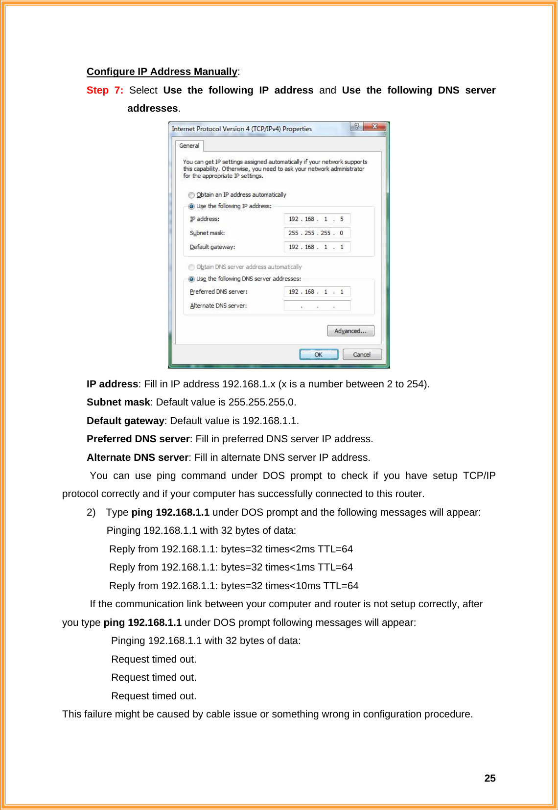  25Configure IP Address Manually: Step 7: Select  Use the following IP address and Use the following DNS server addresses.       IP address: Fill in IP address 192.168.1.x (x is a number between 2 to 254).    Subnet mask: Default value is 255.255.255.0.    Default gateway: Default value is 192.168.1.1.    Preferred DNS server: Fill in preferred DNS server IP address.    Alternate DNS server: Fill in alternate DNS server IP address. You can use ping command under DOS prompt to check if you have setup TCP/IP protocol correctly and if your computer has successfully connected to this router. 2) Type ping 192.168.1.1 under DOS prompt and the following messages will appear: Pinging 192.168.1.1 with 32 bytes of data:       Reply from 192.168.1.1: bytes=32 times&lt;2ms TTL=64       Reply from 192.168.1.1: bytes=32 times&lt;1ms TTL=64       Reply from 192.168.1.1: bytes=32 times&lt;10ms TTL=64 If the communication link between your computer and router is not setup correctly, after you type ping 192.168.1.1 under DOS prompt following messages will appear:   Pinging 192.168.1.1 with 32 bytes of data:   Request timed out.    Request timed out.   Request timed out. This failure might be caused by cable issue or something wrong in configuration procedure.  