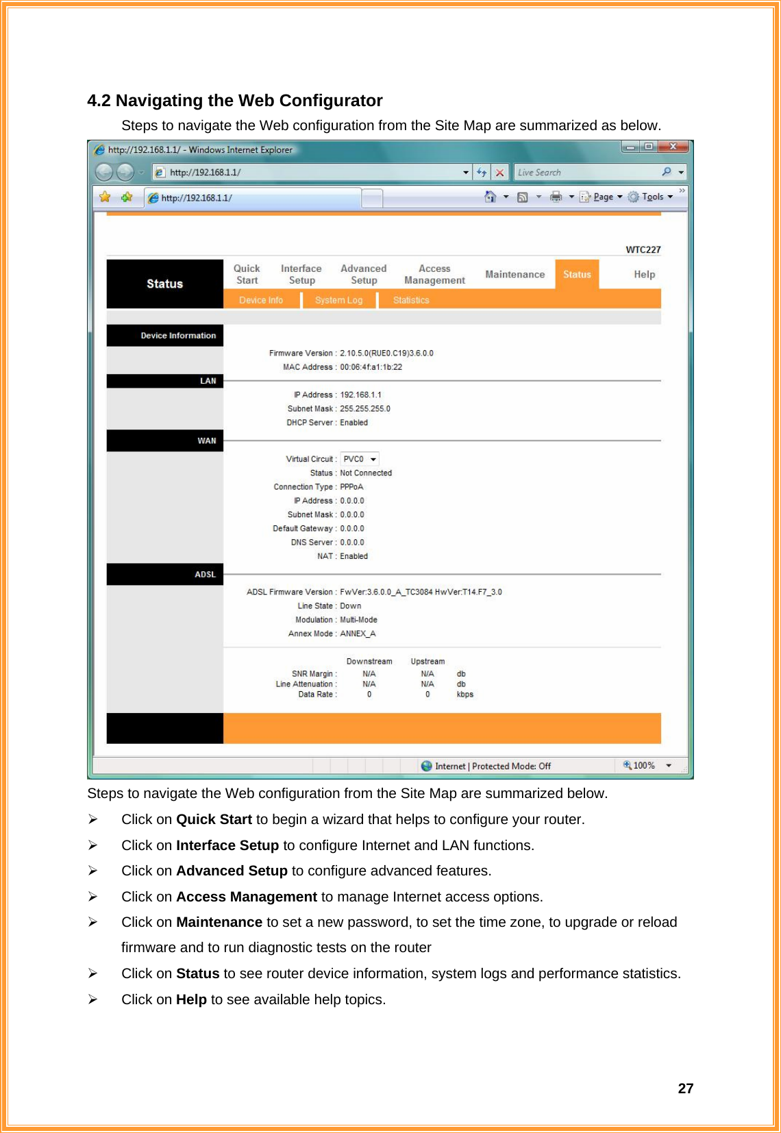  274.2 Navigating the Web Configurator   Steps to navigate the Web configuration from the Site Map are summarized as below.    Steps to navigate the Web configuration from the Site Map are summarized below.   ¾ Click on Quick Start to begin a wizard that helps to configure your router. ¾ Click on Interface Setup to configure Internet and LAN functions. ¾ Click on Advanced Setup to configure advanced features. ¾ Click on Access Management to manage Internet access options. ¾ Click on Maintenance to set a new password, to set the time zone, to upgrade or reload firmware and to run diagnostic tests on the router ¾ Click on Status to see router device information, system logs and performance statistics. ¾ Click on Help to see available help topics. 