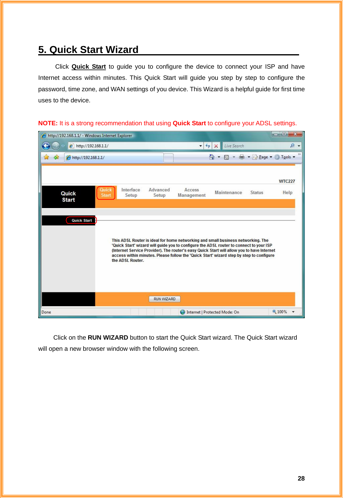  285. Quick Start Wizard                                 Click  Quick Start to guide you to configure the device to connect your ISP and have Internet access within minutes. This Quick Start will guide you step by step to configure the password, time zone, and WAN settings of you device. This Wizard is a helpful guide for first time uses to the device.    NOTE: It is a strong recommendation that using Quick Start to configure your ADSL settings.     Click on the RUN WIZARD button to start the Quick Start wizard. The Quick Start wizard will open a new browser window with the following screen.   