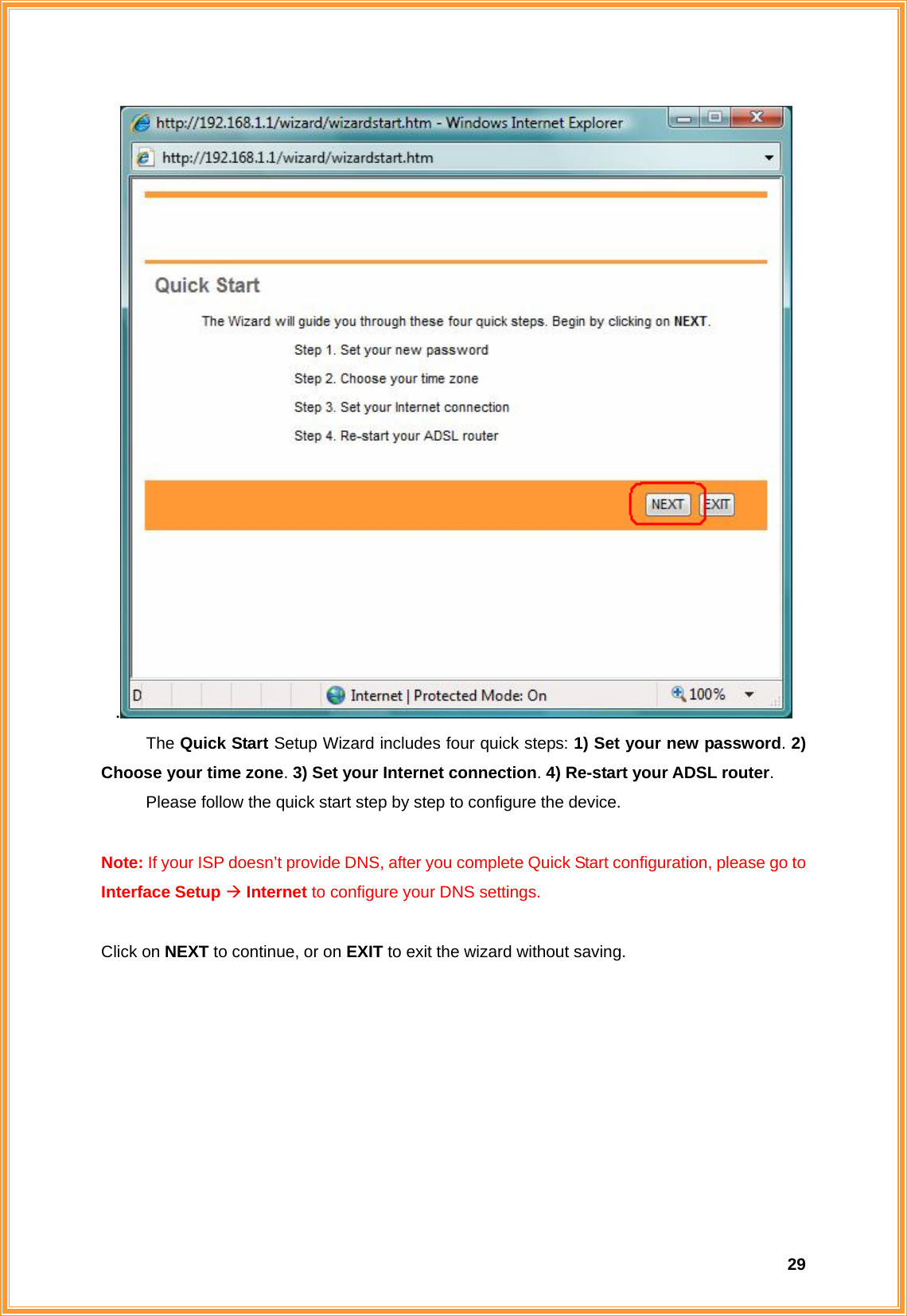  29.  The Quick Start Setup Wizard includes four quick steps: 1) Set your new password. 2) Choose your time zone. 3) Set your Internet connection. 4) Re-start your ADSL router.    Please follow the quick start step by step to configure the device.   Note: If your ISP doesn’t provide DNS, after you complete Quick Start configuration, please go to Interface Setup Æ Internet to configure your DNS settings.  Click on NEXT to continue, or on EXIT to exit the wizard without saving.         