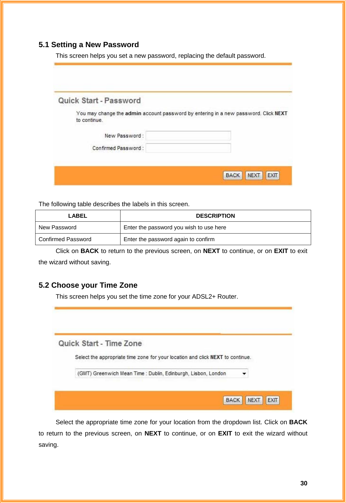  305.1 Setting a New Password This screen helps you set a new password, replacing the default password.   The following table describes the labels in this screen. LABEL DESCRIPTION New Password  Enter the password you wish to use here Confirmed Password  Enter the password again to confirm Click on BACK to return to the previous screen, on NEXT to continue, or on EXIT to exit the wizard without saving.  5.2 Choose your Time Zone This screen helps you set the time zone for your ADSL2+ Router.  Select the appropriate time zone for your location from the dropdown list. Click on BACK to return to the previous screen, on NEXT to continue, or on EXIT to exit the wizard without saving.  