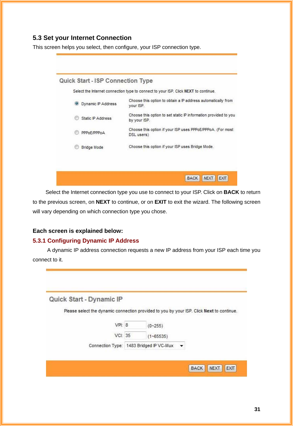  315.3 Set your Internet Connection This screen helps you select, then configure, your ISP connection type.  Select the Internet connection type you use to connect to your ISP. Click on BACK to return to the previous screen, on NEXT to continue, or on EXIT to exit the wizard. The following screen will vary depending on which connection type you chose.    Each screen is explained below: 5.3.1 Configuring Dynamic IP Address A dynamic IP address connection requests a new IP address from your ISP each time you connect to it.   