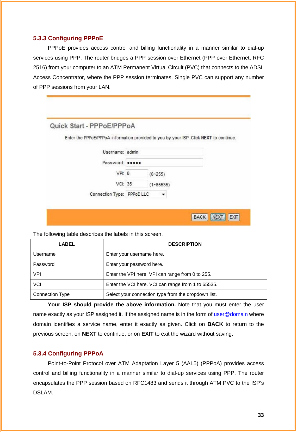  335.3.3 Configuring PPPoE PPPoE provides access control and billing functionality in a manner similar to dial-up services using PPP. The router bridges a PPP session over Ethernet (PPP over Ethernet, RFC 2516) from your computer to an ATM Permanent Virtual Circuit (PVC) that connects to the ADSL Access Concentrator, where the PPP session terminates. Single PVC can support any number of PPP sessions from your LAN.  The following table describes the labels in this screen. LABEL DESCRIPTION Username  Enter your username here. Password  Enter your password here. VPI  Enter the VPI here. VPI can range from 0 to 255. VCI  Enter the VCI here. VCI can range from 1 to 65535. Connection Type  Select your connection type from the dropdown list. Your ISP should provide the above information. Note that you must enter the user name exactly as your ISP assigned it. If the assigned name is in the form of user@domain where domain identifies a service name, enter it exactly as given. Click on BACK to return to the previous screen, on NEXT to continue, or on EXIT to exit the wizard without saving.  5.3.4 Configuring PPPoA Point-to-Point Protocol over ATM Adaptation Layer 5 (AAL5) (PPPoA) provides access control and billing functionality in a manner similar to dial-up services using PPP. The router encapsulates the PPP session based on RFC1483 and sends it through ATM PVC to the ISP’s DSLAM.  