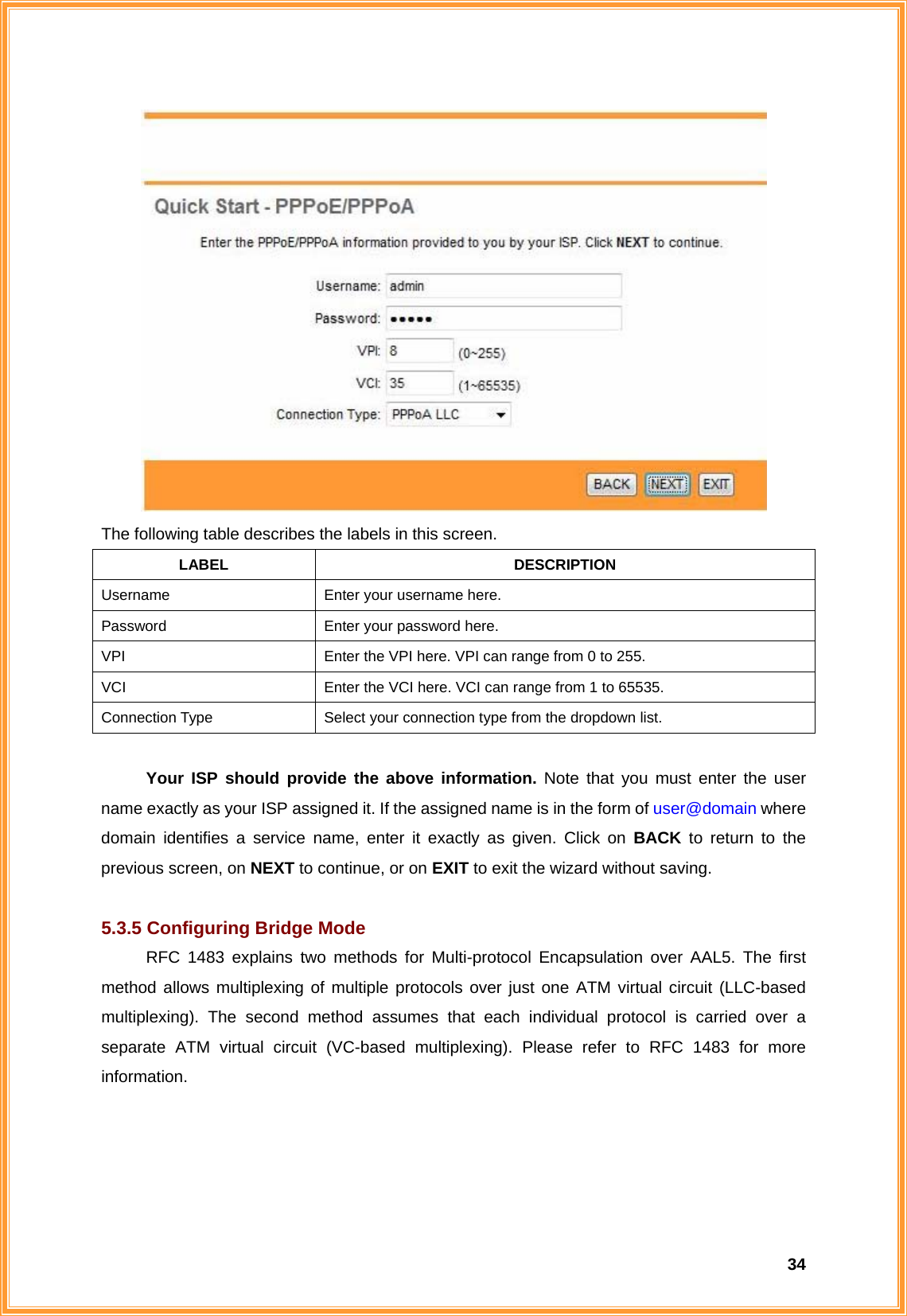  34 The following table describes the labels in this screen. LABEL DESCRIPTION Username  Enter your username here. Password  Enter your password here. VPI  Enter the VPI here. VPI can range from 0 to 255. VCI  Enter the VCI here. VCI can range from 1 to 65535. Connection Type  Select your connection type from the dropdown list.   Your ISP should provide the above information. Note that you must enter the user name exactly as your ISP assigned it. If the assigned name is in the form of user@domain where domain identifies a service name, enter it exactly as given. Click on BACK  to return to the previous screen, on NEXT to continue, or on EXIT to exit the wizard without saving.  5.3.5 Configuring Bridge Mode RFC 1483 explains two methods for Multi-protocol Encapsulation over AAL5. The first method allows multiplexing of multiple protocols over just one ATM virtual circuit (LLC-based multiplexing). The second method assumes that each individual protocol is carried over a separate ATM virtual circuit (VC-based multiplexing). Please refer to RFC 1483 for more information. 