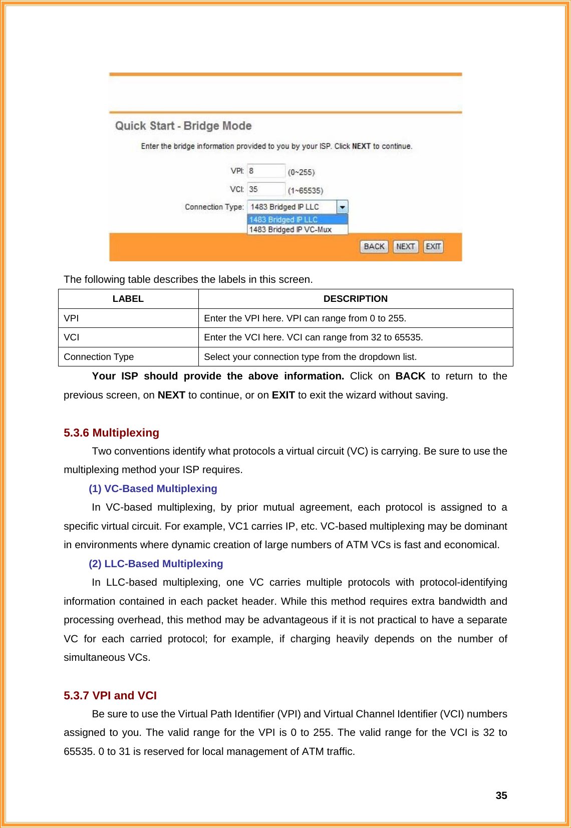  35 The following table describes the labels in this screen. LABEL DESCRIPTION VPI  Enter the VPI here. VPI can range from 0 to 255. VCI  Enter the VCI here. VCI can range from 32 to 65535. Connection Type  Select your connection type from the dropdown list. Your ISP should provide the above information. Click on BACK to return to the previous screen, on NEXT to continue, or on EXIT to exit the wizard without saving.  5.3.6 Multiplexing Two conventions identify what protocols a virtual circuit (VC) is carrying. Be sure to use the multiplexing method your ISP requires.  (1) VC-Based Multiplexing In VC-based multiplexing, by prior mutual agreement, each protocol is assigned to a specific virtual circuit. For example, VC1 carries IP, etc. VC-based multiplexing may be dominant in environments where dynamic creation of large numbers of ATM VCs is fast and economical.  (2) LLC-Based Multiplexing In LLC-based multiplexing, one VC carries multiple protocols with protocol-identifying information contained in each packet header. While this method requires extra bandwidth and processing overhead, this method may be advantageous if it is not practical to have a separate VC for each carried protocol; for example, if charging heavily depends on the number of simultaneous VCs.  5.3.7 VPI and VCI Be sure to use the Virtual Path Identifier (VPI) and Virtual Channel Identifier (VCI) numbers assigned to you. The valid range for the VPI is 0 to 255. The valid range for the VCI is 32 to 65535. 0 to 31 is reserved for local management of ATM traffic. 