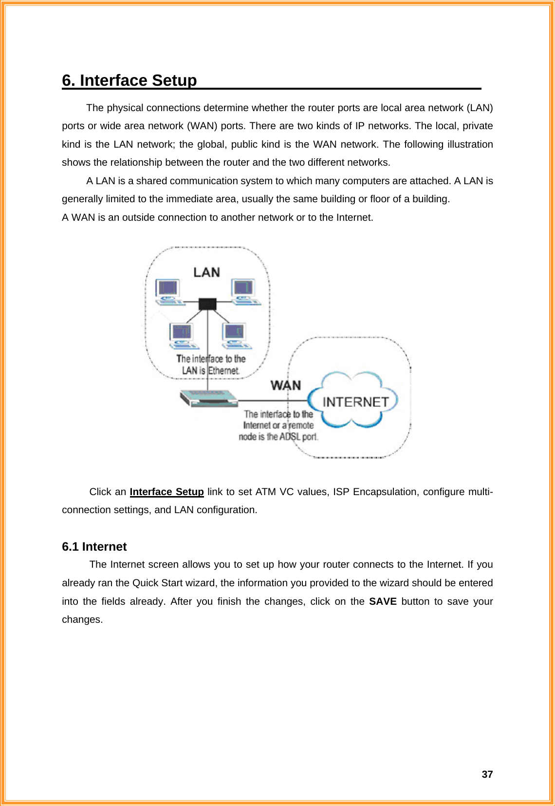  376. Interface Setup                                     The physical connections determine whether the router ports are local area network (LAN) ports or wide area network (WAN) ports. There are two kinds of IP networks. The local, private kind is the LAN network; the global, public kind is the WAN network. The following illustration shows the relationship between the router and the two different networks.   A LAN is a shared communication system to which many computers are attached. A LAN is generally limited to the immediate area, usually the same building or floor of a building. A WAN is an outside connection to another network or to the Internet.    Click an Interface Setup link to set ATM VC values, ISP Encapsulation, configure multi- connection settings, and LAN configuration.  6.1 Internet The Internet screen allows you to set up how your router connects to the Internet. If you already ran the Quick Start wizard, the information you provided to the wizard should be entered into the fields already. After you finish the changes, click on the SAVE button to save your changes.  