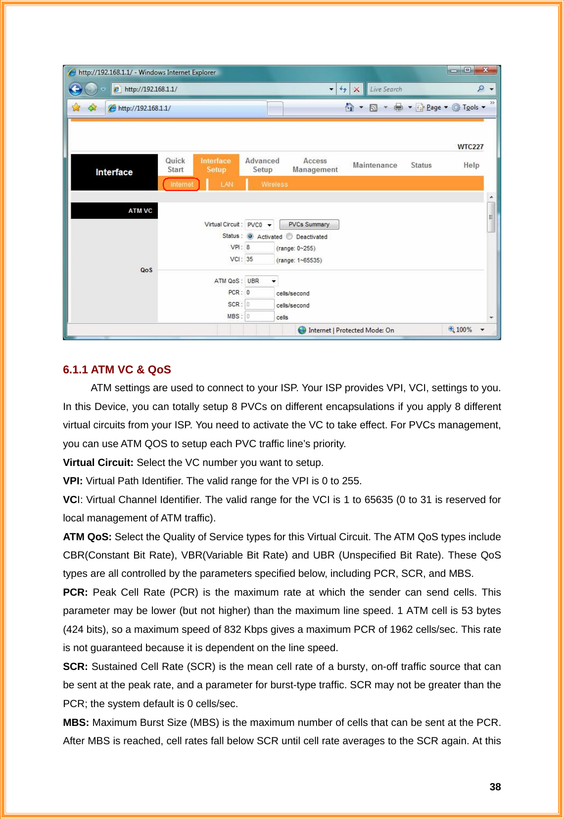  38  6.1.1 ATM VC &amp; QoS ATM settings are used to connect to your ISP. Your ISP provides VPI, VCI, settings to you. In this Device, you can totally setup 8 PVCs on different encapsulations if you apply 8 different virtual circuits from your ISP. You need to activate the VC to take effect. For PVCs management, you can use ATM QOS to setup each PVC traffic line’s priority. Virtual Circuit: Select the VC number you want to setup. VPI: Virtual Path Identifier. The valid range for the VPI is 0 to 255.   VCI: Virtual Channel Identifier. The valid range for the VCI is 1 to 65635 (0 to 31 is reserved for local management of ATM traffic).   ATM QoS: Select the Quality of Service types for this Virtual Circuit. The ATM QoS types include CBR(Constant Bit Rate), VBR(Variable Bit Rate) and UBR (Unspecified Bit Rate). These QoS types are all controlled by the parameters specified below, including PCR, SCR, and MBS. PCR: Peak Cell Rate (PCR) is the maximum rate at which the sender can send cells. This parameter may be lower (but not higher) than the maximum line speed. 1 ATM cell is 53 bytes (424 bits), so a maximum speed of 832 Kbps gives a maximum PCR of 1962 cells/sec. This rate is not guaranteed because it is dependent on the line speed. SCR: Sustained Cell Rate (SCR) is the mean cell rate of a bursty, on-off traffic source that can be sent at the peak rate, and a parameter for burst-type traffic. SCR may not be greater than the PCR; the system default is 0 cells/sec. MBS: Maximum Burst Size (MBS) is the maximum number of cells that can be sent at the PCR. After MBS is reached, cell rates fall below SCR until cell rate averages to the SCR again. At this 