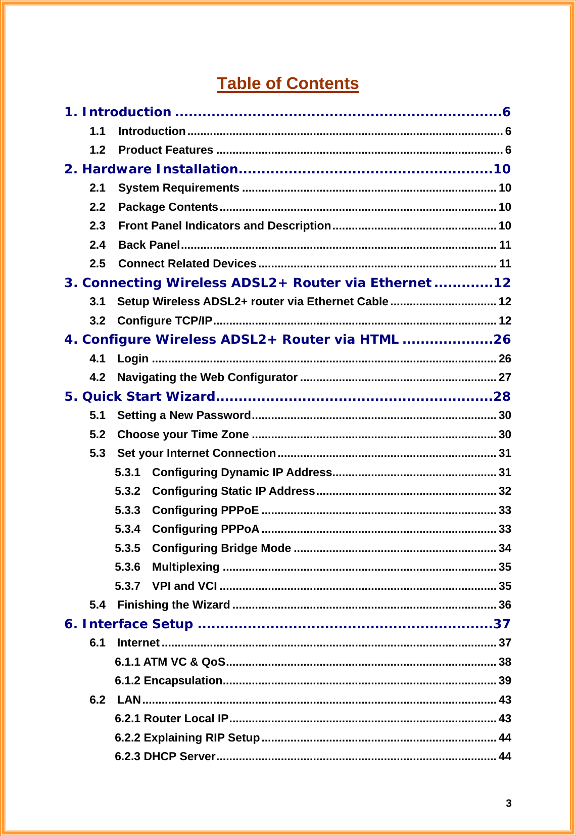  3Table of Contents 1. Introduction ........................................................................6 1.1  Introduction..................................................................................................6 1.2  Product Features .........................................................................................6 2. Hardware Installation........................................................10 2.1  System Requirements ............................................................................... 10 2.2  Package Contents......................................................................................10 2.3  Front Panel Indicators and Description...................................................10 2.4  Back Panel.................................................................................................. 11 2.5  Connect Related Devices.......................................................................... 11 3. Connecting Wireless ADSL2+ Router via Ethernet .............12 3.1    Setup Wireless ADSL2+ router via Ethernet Cable................................. 12 3.2  Configure TCP/IP........................................................................................12 4. Configure Wireless ADSL2+ Router via HTML ....................26 4.1  Login ........................................................................................................... 26 4.2    Navigating the Web Configurator ............................................................. 27 5. Quick Start Wizard.............................................................28 5.1    Setting a New Password............................................................................30 5.2  Choose your Time Zone ............................................................................ 30 5.3  Set your Internet Connection.................................................................... 31 5.3.1  Configuring Dynamic IP Address...................................................31 5.3.2  Configuring Static IP Address........................................................32 5.3.3  Configuring PPPoE ......................................................................... 33 5.3.4  Configuring PPPoA.........................................................................33 5.3.5  Configuring Bridge Mode ............................................................... 34 5.3.6  Multiplexing ..................................................................................... 35 5.3.7  VPI and VCI ......................................................................................35 5.4  Finishing the Wizard..................................................................................36 6. Interface Setup .................................................................37 6.1  Internet........................................................................................................37 6.1.1 ATM VC &amp; QoS.................................................................................... 38 6.1.2 Encapsulation..................................................................................... 39 6.2  LAN..............................................................................................................43 6.2.1 Router Local IP................................................................................... 43 6.2.2 Explaining RIP Setup.........................................................................44 6.2.3 DHCP Server....................................................................................... 44 