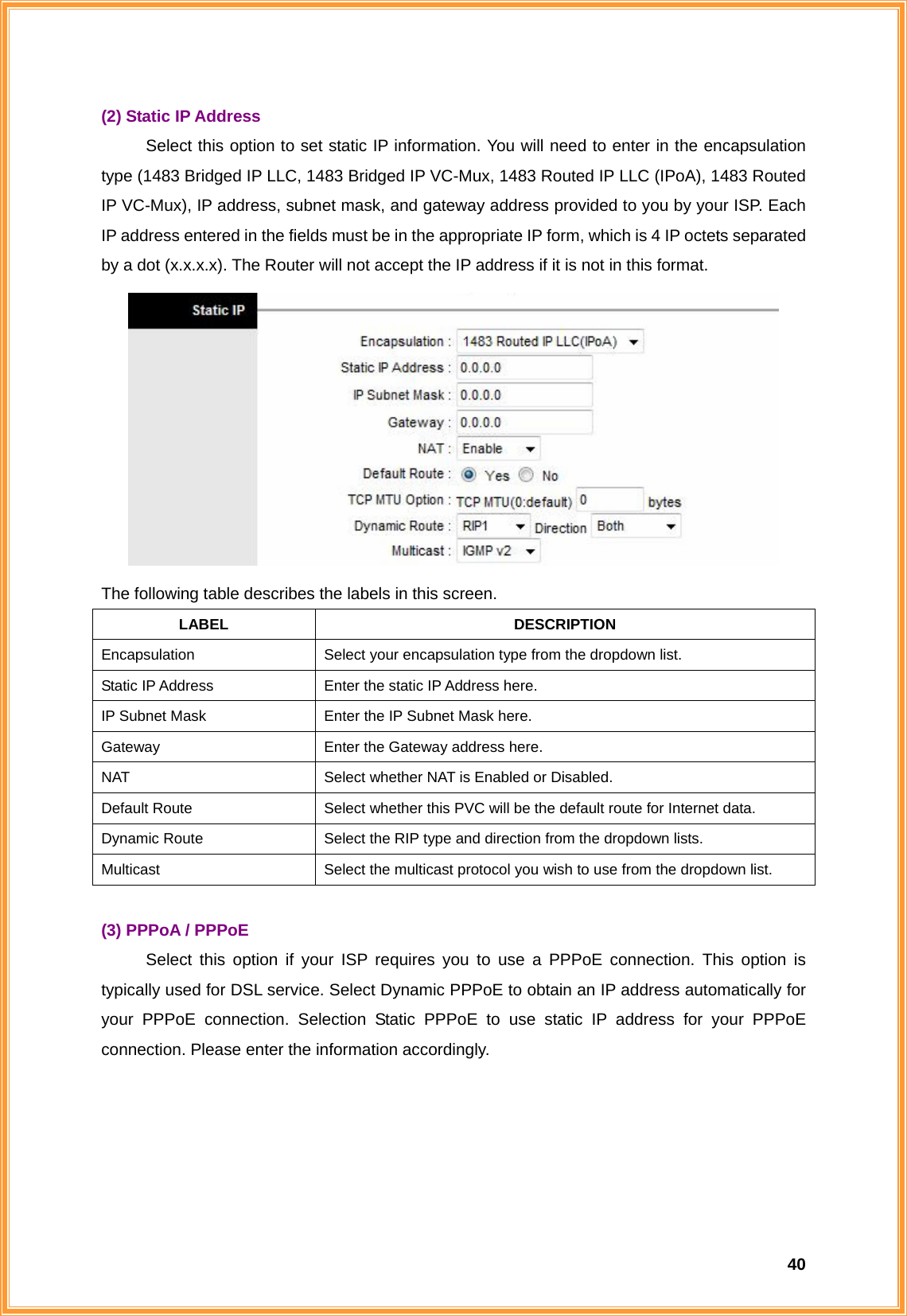  40(2) Static IP Address Select this option to set static IP information. You will need to enter in the encapsulation type (1483 Bridged IP LLC, 1483 Bridged IP VC-Mux, 1483 Routed IP LLC (IPoA), 1483 Routed IP VC-Mux), IP address, subnet mask, and gateway address provided to you by your ISP. Each IP address entered in the fields must be in the appropriate IP form, which is 4 IP octets separated by a dot (x.x.x.x). The Router will not accept the IP address if it is not in this format.  The following table describes the labels in this screen. LABEL DESCRIPTION Encapsulation  Select your encapsulation type from the dropdown list. Static IP Address  Enter the static IP Address here. IP Subnet Mask  Enter the IP Subnet Mask here. Gateway  Enter the Gateway address here. NAT  Select whether NAT is Enabled or Disabled. Default Route  Select whether this PVC will be the default route for Internet data. Dynamic Route  Select the RIP type and direction from the dropdown lists. Multicast  Select the multicast protocol you wish to use from the dropdown list.  (3) PPPoA / PPPoE Select this option if your ISP requires you to use a PPPoE connection. This option is typically used for DSL service. Select Dynamic PPPoE to obtain an IP address automatically for your PPPoE connection. Selection Static PPPoE to use static IP address for your PPPoE connection. Please enter the information accordingly. 