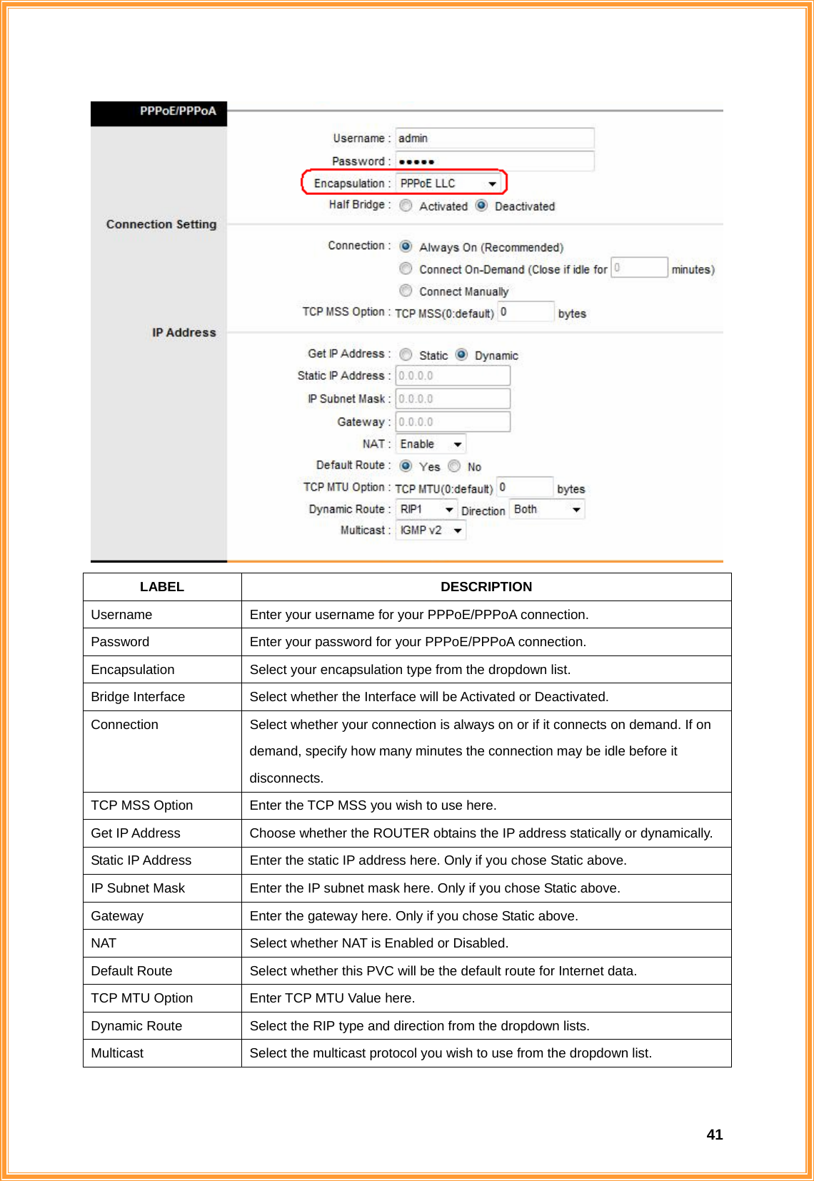  41 LABEL DESCRIPTION Username  Enter your username for your PPPoE/PPPoA connection. Password  Enter your password for your PPPoE/PPPoA connection. Encapsulation  Select your encapsulation type from the dropdown list. Bridge Interface  Select whether the Interface will be Activated or Deactivated. Connection  Select whether your connection is always on or if it connects on demand. If on demand, specify how many minutes the connection may be idle before it disconnects. TCP MSS Option  Enter the TCP MSS you wish to use here. Get IP Address  Choose whether the ROUTER obtains the IP address statically or dynamically. Static IP Address  Enter the static IP address here. Only if you chose Static above. IP Subnet Mask  Enter the IP subnet mask here. Only if you chose Static above. Gateway  Enter the gateway here. Only if you chose Static above. NAT  Select whether NAT is Enabled or Disabled. Default Route  Select whether this PVC will be the default route for Internet data. TCP MTU Option  Enter TCP MTU Value here. Dynamic Route  Select the RIP type and direction from the dropdown lists. Multicast  Select the multicast protocol you wish to use from the dropdown list.  