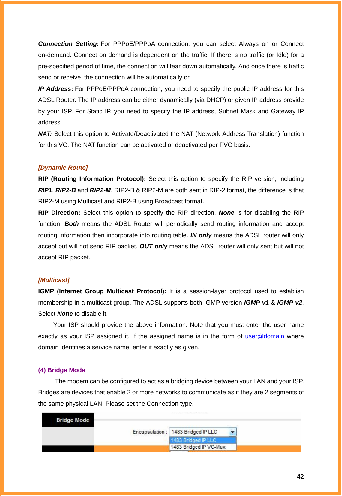  42Connection Setting: For PPPoE/PPPoA connection, you can select Always on or Connect on-demand. Connect on demand is dependent on the traffic. If there is no traffic (or Idle) for a pre-specified period of time, the connection will tear down automatically. And once there is traffic send or receive, the connection will be automatically on.   IP Address: For PPPoE/PPPoA connection, you need to specify the public IP address for this ADSL Router. The IP address can be either dynamically (via DHCP) or given IP address provide by your ISP. For Static IP, you need to specify the IP address, Subnet Mask and Gateway IP address. NAT: Select this option to Activate/Deactivated the NAT (Network Address Translation) function for this VC. The NAT function can be activated or deactivated per PVC basis.  [Dynamic Route] RIP (Routing Information Protocol): Select this option to specify the RIP version, including RIP1, RIP2-B and RIP2-M. RIP2-B &amp; RIP2-M are both sent in RIP-2 format, the difference is that RIP2-M using Multicast and RIP2-B using Broadcast format. RIP Direction: Select this option to specify the RIP direction. None is for disabling the RIP function.  Both means the ADSL Router will periodically send routing information and accept routing information then incorporate into routing table. IN only means the ADSL router will only accept but will not send RIP packet. OUT only means the ADSL router will only sent but will not accept RIP packet.  [Multicast] IGMP (Internet Group Multicast Protocol): It is a session-layer protocol used to establish membership in a multicast group. The ADSL supports both IGMP version IGMP-v1 &amp; IGMP-v2. Select None to disable it.   Your ISP should provide the above information. Note that you must enter the user name exactly as your ISP assigned it. If the assigned name is in the form of user@domain where domain identifies a service name, enter it exactly as given.  (4) Bridge Mode The modem can be configured to act as a bridging device between your LAN and your ISP. Bridges are devices that enable 2 or more networks to communicate as if they are 2 segments of the same physical LAN. Please set the Connection type.  
