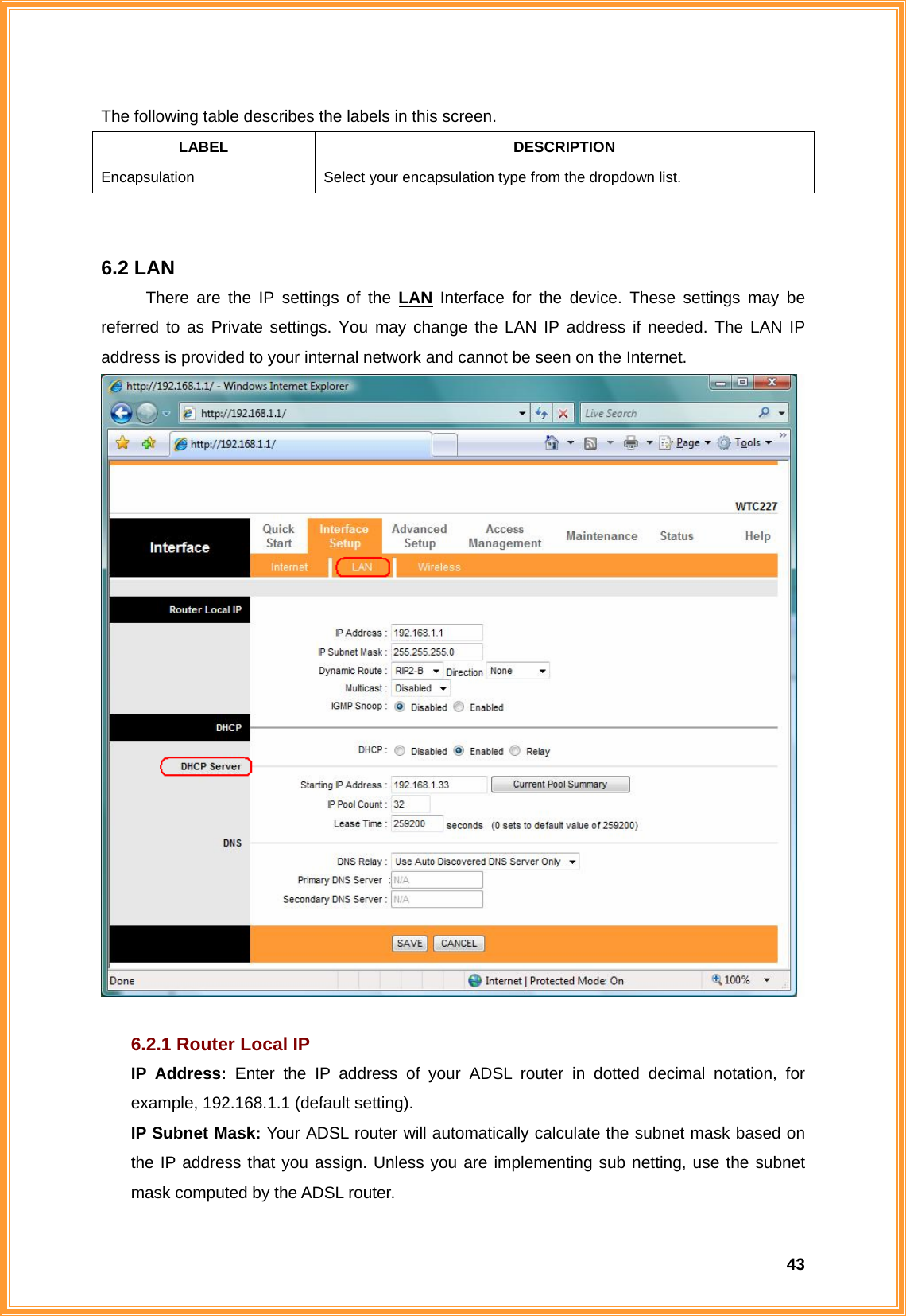  43The following table describes the labels in this screen. LABEL DESCRIPTION Encapsulation  Select your encapsulation type from the dropdown list.   6.2 LAN There are the IP settings of the LAN Interface for the device. These settings may be referred to as Private settings. You may change the LAN IP address if needed. The LAN IP address is provided to your internal network and cannot be seen on the Internet.     6.2.1 Router Local IP IP Address: Enter the IP address of your ADSL router in dotted decimal notation, for example, 192.168.1.1 (default setting). IP Subnet Mask: Your ADSL router will automatically calculate the subnet mask based on the IP address that you assign. Unless you are implementing sub netting, use the subnet mask computed by the ADSL router. 