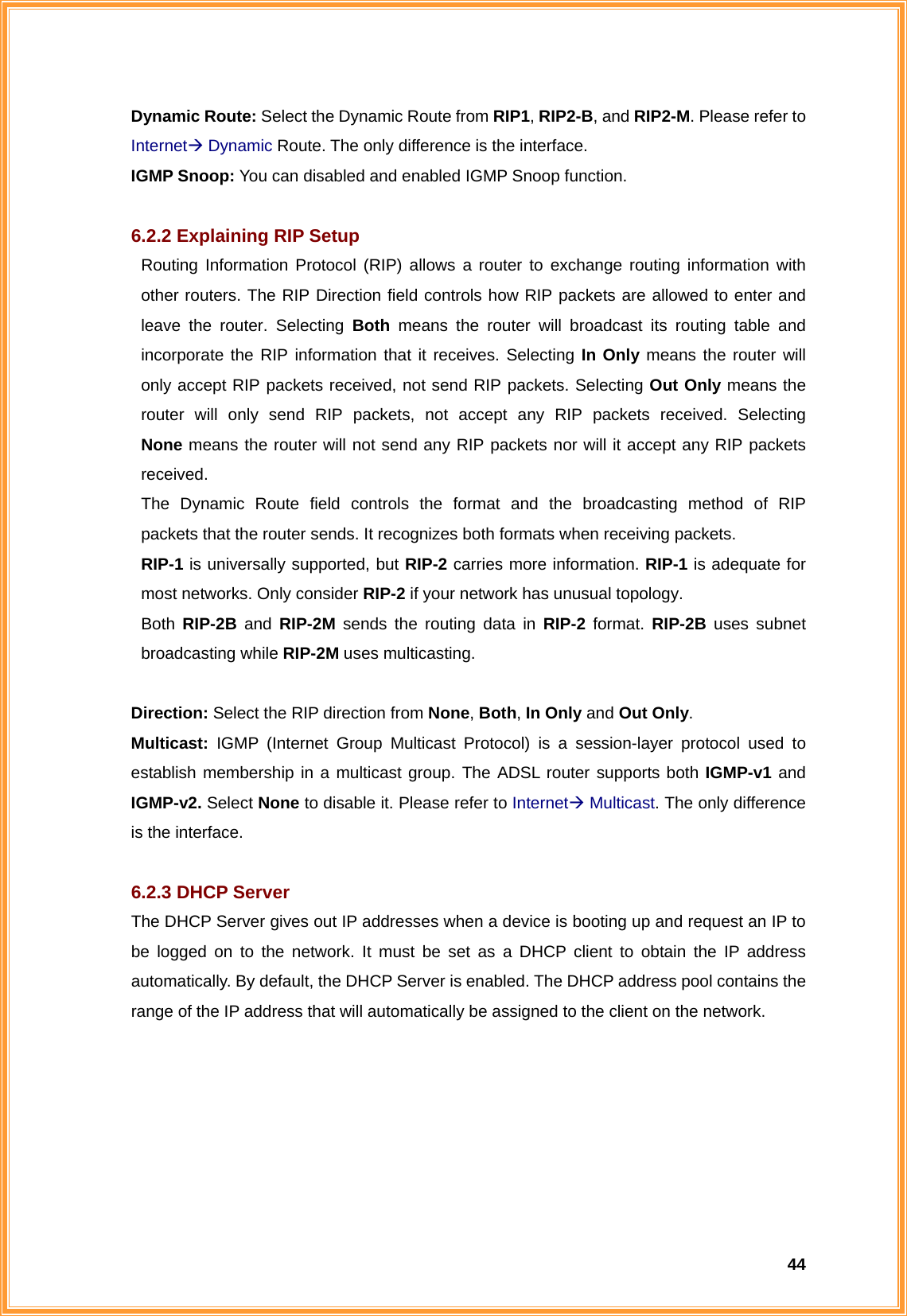  44Dynamic Route: Select the Dynamic Route from RIP1, RIP2-B, and RIP2-M. Please refer to InternetÆ Dynamic Route. The only difference is the interface. IGMP Snoop: You can disabled and enabled IGMP Snoop function.  6.2.2 Explaining RIP Setup   Routing Information Protocol (RIP) allows a router to exchange routing information with   other routers. The RIP Direction field controls how RIP packets are allowed to enter and   leave the router. Selecting Both means the router will broadcast its routing table and   incorporate the RIP information that it receives. Selecting In Only means the router will   only accept RIP packets received, not send RIP packets. Selecting Out Only means the   router will only send RIP packets, not accept any RIP packets received. Selecting  None means the router will not send any RIP packets nor will it accept any RIP packets  received.   The Dynamic Route field controls the format and the broadcasting method of RIP   packets that the router sends. It recognizes both formats when receiving packets.    RIP-1 is universally supported, but RIP-2 carries more information. RIP-1 is adequate for   most networks. Only consider RIP-2 if your network has unusual topology.  Both RIP-2B and RIP-2M sends the routing data in RIP-2 format. RIP-2B uses subnet  broadcasting while RIP-2M uses multicasting.  Direction: Select the RIP direction from None, Both, In Only and Out Only. Multicast: IGMP (Internet Group Multicast Protocol) is a session-layer protocol used to establish membership in a multicast group. The ADSL router supports both IGMP-v1 and IGMP-v2. Select None to disable it. Please refer to InternetÆ Multicast. The only difference is the interface.  6.2.3 DHCP Server The DHCP Server gives out IP addresses when a device is booting up and request an IP to be logged on to the network. It must be set as a DHCP client to obtain the IP address automatically. By default, the DHCP Server is enabled. The DHCP address pool contains the range of the IP address that will automatically be assigned to the client on the network. 
