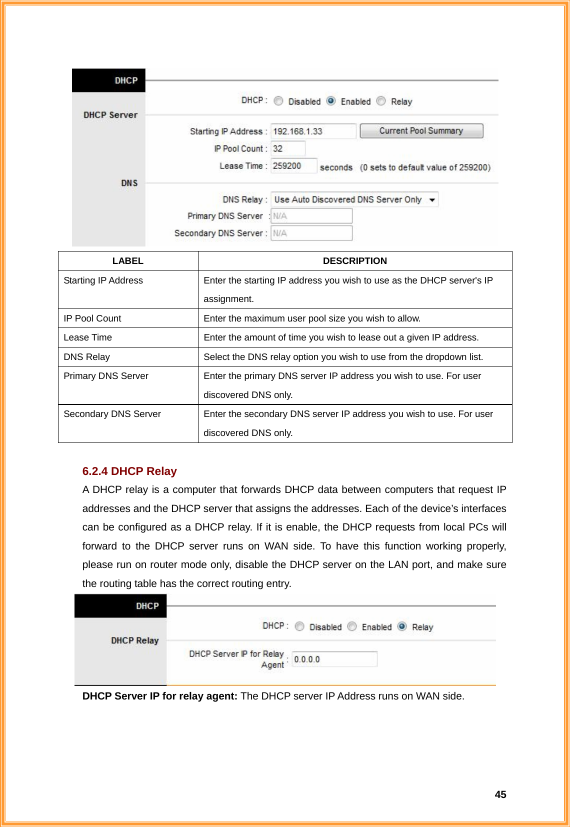  45 LABEL DESCRIPTION Starting IP Address  Enter the starting IP address you wish to use as the DHCP server&apos;s IP assignment. IP Pool Count  Enter the maximum user pool size you wish to allow. Lease Time  Enter the amount of time you wish to lease out a given IP address. DNS Relay  Select the DNS relay option you wish to use from the dropdown list. Primary DNS Server  Enter the primary DNS server IP address you wish to use. For user discovered DNS only. Secondary DNS Server  Enter the secondary DNS server IP address you wish to use. For user discovered DNS only.  6.2.4 DHCP Relay A DHCP relay is a computer that forwards DHCP data between computers that request IP addresses and the DHCP server that assigns the addresses. Each of the device’s interfaces can be configured as a DHCP relay. If it is enable, the DHCP requests from local PCs will forward to the DHCP server runs on WAN side. To have this function working properly, please run on router mode only, disable the DHCP server on the LAN port, and make sure the routing table has the correct routing entry.  DHCP Server IP for relay agent: The DHCP server IP Address runs on WAN side.    