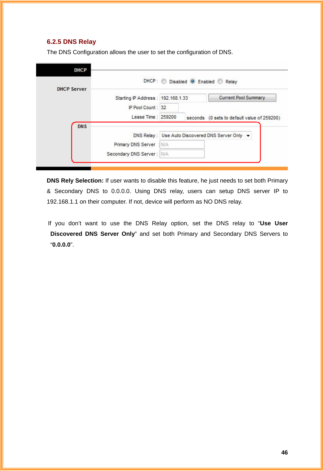  466.2.5 DNS Relay The DNS Configuration allows the user to set the configuration of DNS.  DNS Rely Selection: If user wants to disable this feature, he just needs to set both Primary &amp; Secondary DNS to 0.0.0.0. Using DNS relay, users can setup DNS server IP to 192.168.1.1 on their computer. If not, device will perform as NO DNS relay.  If you don’t want to use the DNS Relay option, set the DNS relay to “Use User   Discovered DNS Server Only” and set both Primary and Secondary DNS Servers to  “0.0.0.0”.                  