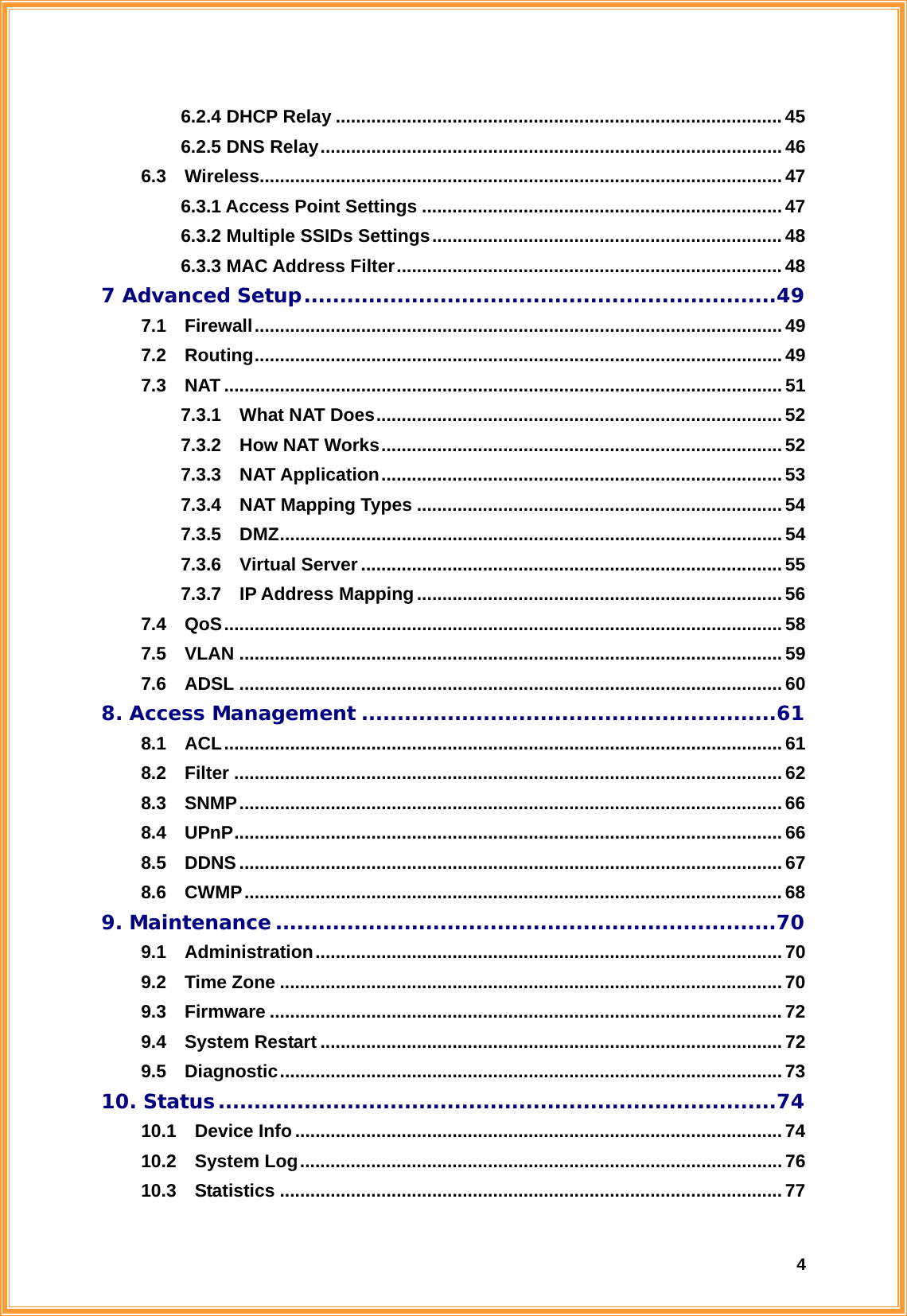  46.2.4 DHCP Relay ........................................................................................ 45 6.2.5 DNS Relay...........................................................................................46 6.3  Wireless.......................................................................................................47 6.3.1 Access Point Settings .......................................................................47 6.3.2 Multiple SSIDs Settings..................................................................... 48 6.3.3 MAC Address Filter............................................................................ 48 7 Advanced Setup..................................................................49 7.1  Firewall........................................................................................................49 7.2  Routing........................................................................................................49 7.3  NAT .............................................................................................................. 51 7.3.1  What NAT Does................................................................................ 52 7.3.2  How NAT Works............................................................................... 52 7.3.3  NAT Application...............................................................................53 7.3.4  NAT Mapping Types ........................................................................54 7.3.5  DMZ................................................................................................... 54 7.3.6  Virtual Server ................................................................................... 55 7.3.7  IP Address Mapping ........................................................................ 56 7.4  QoS..............................................................................................................58 7.5  VLAN ...........................................................................................................59 7.6  ADSL ...........................................................................................................60 8. Access Management ..........................................................61 8.1  ACL..............................................................................................................61 8.2  Filter ............................................................................................................ 62 8.3  SNMP...........................................................................................................66 8.4  UPnP............................................................................................................66 8.5  DDNS...........................................................................................................67 8.6  CWMP..........................................................................................................68 9. Maintenance ......................................................................70 9.1  Administration............................................................................................ 70 9.2  Time Zone ...................................................................................................70 9.3  Firmware ..................................................................................................... 72 9.4  System Restart ........................................................................................... 72 9.5  Diagnostic...................................................................................................73 10. Status..............................................................................74 10.1  Device Info................................................................................................74 10.2  System Log............................................................................................... 76 10.3  Statistics ...................................................................................................77 