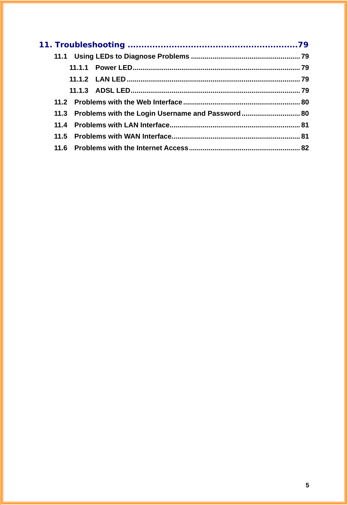  511. Troubleshooting ..............................................................79 11.1    Using LEDs to Diagnose Problems ........................................................ 79 11.1.1  Power LED......................................................................................79 11.1.2  LAN LED.........................................................................................79 11.1.3  ADSL LED.......................................................................................79 11.2    Problems with the Web Interface............................................................ 80 11.3    Problems with the Login Username and Password.............................. 80 11.4  Problems with LAN Interface................................................................... 81 11.5  Problems with WAN Interface.................................................................. 81 11.6  Problems with the Internet Access.........................................................82                            