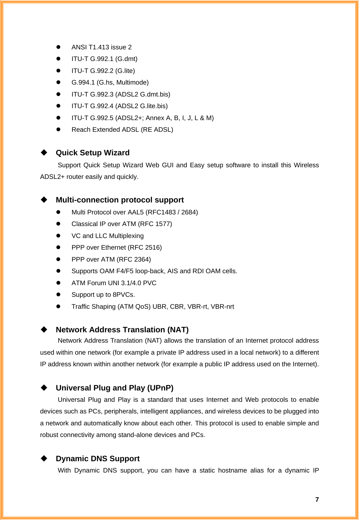  7z  ANSI T1.413 issue 2 z  ITU-T G.992.1 (G.dmt) z  ITU-T G.992.2 (G.lite) z  G.994.1 (G.hs, Multimode) z  ITU-T G.992.3 (ADSL2 G.dmt.bis) z  ITU-T G.992.4 (ADSL2 G.lite.bis) z  ITU-T G.992.5 (ADSL2+; Annex A, B, I, J, L &amp; M) z  Reach Extended ADSL (RE ADSL)   Quick Setup Wizard Support Quick Setup Wizard Web GUI and Easy setup software to install this Wireless ADSL2+ router easily and quickly.   Multi-connection protocol support z  Multi Protocol over AAL5 (RFC1483 / 2684) z  Classical IP over ATM (RFC 1577) z  VC and LLC Multiplexing z  PPP over Ethernet (RFC 2516) z  PPP over ATM (RFC 2364) z  Supports OAM F4/F5 loop-back, AIS and RDI OAM cells. z  ATM Forum UNI 3.1/4.0 PVC z  Support up to 8PVCs. z  Traffic Shaping (ATM QoS) UBR, CBR, VBR-rt, VBR-nrt   Network Address Translation (NAT) Network Address Translation (NAT) allows the translation of an Internet protocol address used within one network (for example a private IP address used in a local network) to a different IP address known within another network (for example a public IP address used on the Internet).   Universal Plug and Play (UPnP) Universal Plug and Play is a standard that uses Internet and Web protocols to enable devices such as PCs, peripherals, intelligent appliances, and wireless devices to be plugged into a network and automatically know about each other. This protocol is used to enable simple and robust connectivity among stand-alone devices and PCs.   Dynamic DNS Support With Dynamic DNS support, you can have a static hostname alias for a dynamic IP 