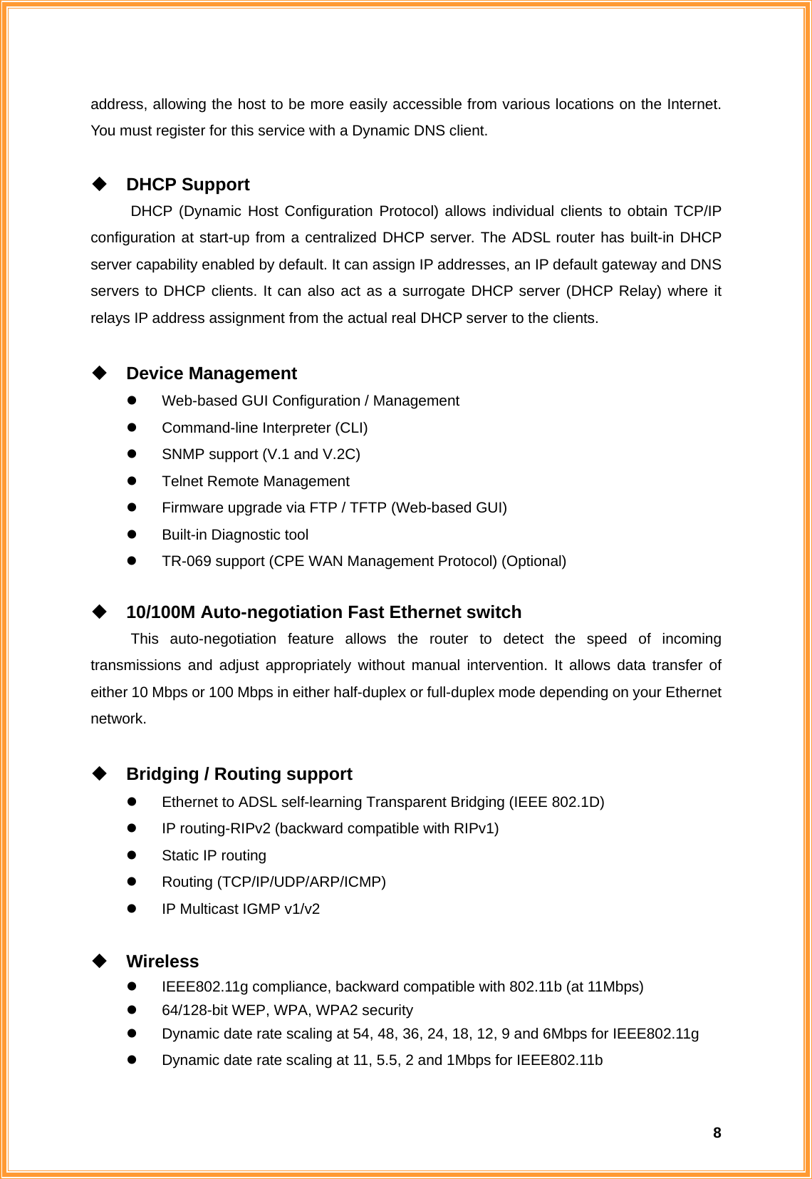  8address, allowing the host to be more easily accessible from various locations on the Internet. You must register for this service with a Dynamic DNS client.   DHCP Support DHCP (Dynamic Host Configuration Protocol) allows individual clients to obtain TCP/IP configuration at start-up from a centralized DHCP server. The ADSL router has built-in DHCP server capability enabled by default. It can assign IP addresses, an IP default gateway and DNS servers to DHCP clients. It can also act as a surrogate DHCP server (DHCP Relay) where it relays IP address assignment from the actual real DHCP server to the clients.   Device Management z  Web-based GUI Configuration / Management z  Command-line Interpreter (CLI) z  SNMP support (V.1 and V.2C) z  Telnet Remote Management z  Firmware upgrade via FTP / TFTP (Web-based GUI) z  Built-in Diagnostic tool z  TR-069 support (CPE WAN Management Protocol) (Optional)   10/100M Auto-negotiation Fast Ethernet switch This auto-negotiation feature allows the router to detect the speed of incoming transmissions and adjust appropriately without manual intervention. It allows data transfer of either 10 Mbps or 100 Mbps in either half-duplex or full-duplex mode depending on your Ethernet network.   Bridging / Routing support z  Ethernet to ADSL self-learning Transparent Bridging (IEEE 802.1D) z  IP routing-RIPv2 (backward compatible with RIPv1) z  Static IP routing z Routing (TCP/IP/UDP/ARP/ICMP) z  IP Multicast IGMP v1/v2   Wireless z  IEEE802.11g compliance, backward compatible with 802.11b (at 11Mbps) z  64/128-bit WEP, WPA, WPA2 security z  Dynamic date rate scaling at 54, 48, 36, 24, 18, 12, 9 and 6Mbps for IEEE802.11g z  Dynamic date rate scaling at 11, 5.5, 2 and 1Mbps for IEEE802.11b 