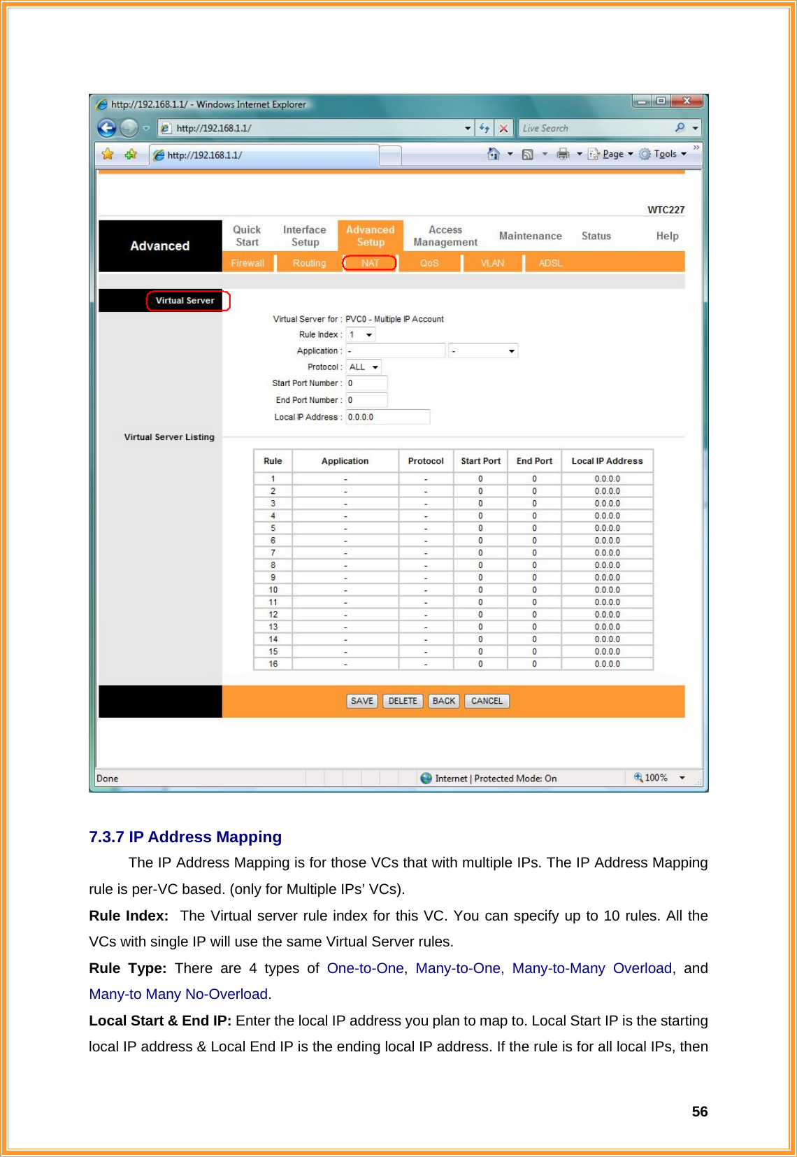  56  7.3.7 IP Address Mapping The IP Address Mapping is for those VCs that with multiple IPs. The IP Address Mapping rule is per-VC based. (only for Multiple IPs’ VCs). Rule Index:  The Virtual server rule index for this VC. You can specify up to 10 rules. All the VCs with single IP will use the same Virtual Server rules. Rule Type: There are 4 types of One-to-One, Many-to-One, Many-to-Many Overload, and Many-to Many No-Overload. Local Start &amp; End IP: Enter the local IP address you plan to map to. Local Start IP is the starting local IP address &amp; Local End IP is the ending local IP address. If the rule is for all local IPs, then 