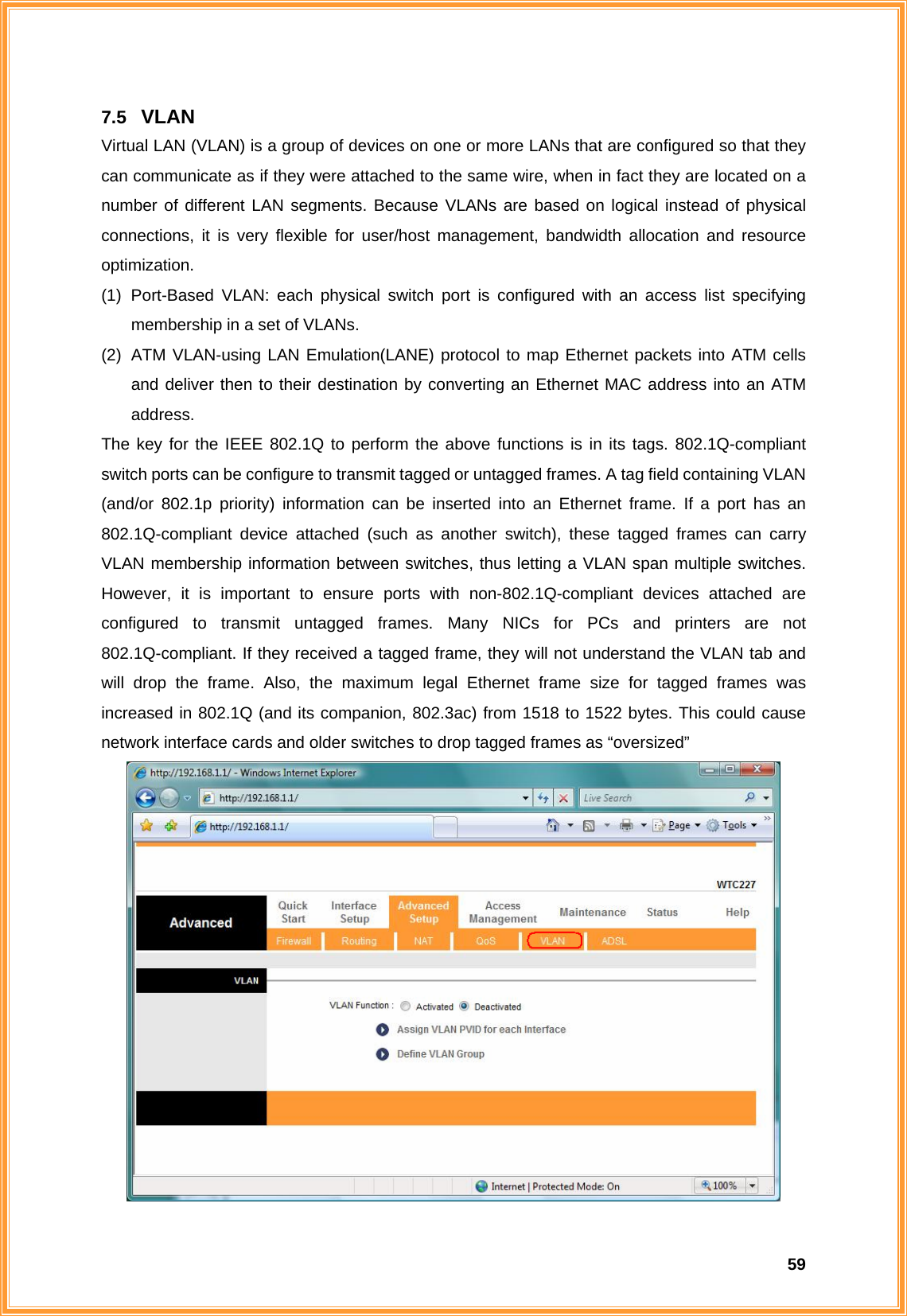  597.5  VLAN Virtual LAN (VLAN) is a group of devices on one or more LANs that are configured so that they can communicate as if they were attached to the same wire, when in fact they are located on a number of different LAN segments. Because VLANs are based on logical instead of physical connections, it is very flexible for user/host management, bandwidth allocation and resource optimization. (1) Port-Based VLAN: each physical switch port is configured with an access list specifying membership in a set of VLANs. (2)  ATM VLAN-using LAN Emulation(LANE) protocol to map Ethernet packets into ATM cells and deliver then to their destination by converting an Ethernet MAC address into an ATM address. The key for the IEEE 802.1Q to perform the above functions is in its tags. 802.1Q-compliant switch ports can be configure to transmit tagged or untagged frames. A tag field containing VLAN (and/or 802.1p priority) information can be inserted into an Ethernet frame. If a port has an 802.1Q-compliant device attached (such as another switch), these tagged frames can carry VLAN membership information between switches, thus letting a VLAN span multiple switches. However, it is important to ensure ports with non-802.1Q-compliant devices attached are configured to transmit untagged frames. Many NICs for PCs and printers are not 802.1Q-compliant. If they received a tagged frame, they will not understand the VLAN tab and will drop the frame. Also, the maximum legal Ethernet frame size for tagged frames was increased in 802.1Q (and its companion, 802.3ac) from 1518 to 1522 bytes. This could cause network interface cards and older switches to drop tagged frames as “oversized”    
